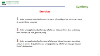 7
Exercices
1. Créer une application Symfony qui calcule et affiche l'âge d'une personne à partir
de son année de naissance
2. Créer une application Symfony qui affiche une liste des élèves dans un tableau
html (<table>) (id, nom, prenom,note)
3. Créer une application Symfony pour afficher une liste de livres avec leurs titres,
auteurs et années de publication sur une page /library. Afficher un message si aucun
livre n’est disponible.
Symfony
 