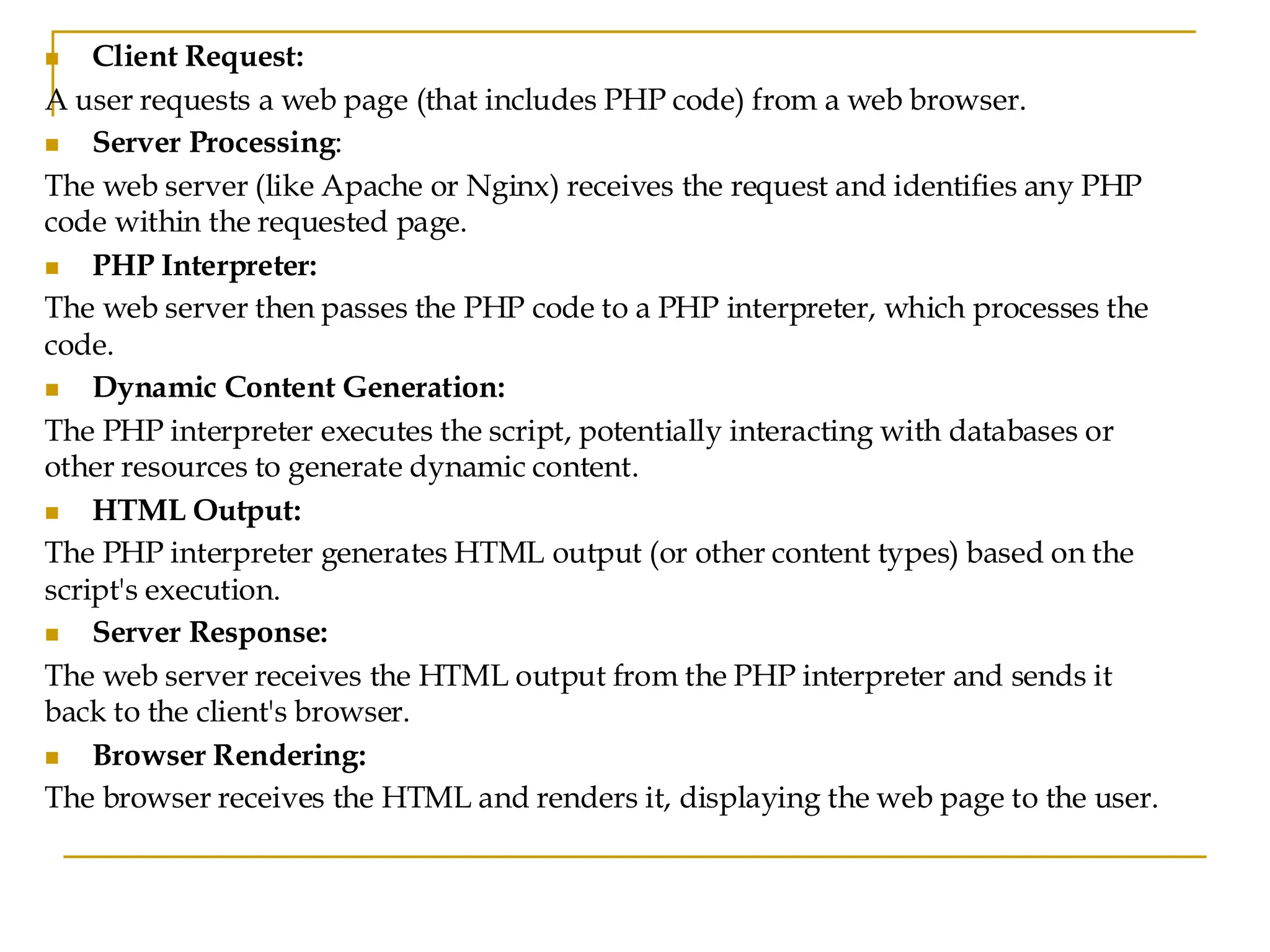 ◼ Client Request: A user requests a web page (that includes PHP code) from a web browser. ◼ Server Processing: The web server (like Apache or Nginx) receives the request and identifies any PHP code within the requested page. ◼ PHP Interpreter: The web server then passes the PHP code to a PHP interpreter, which processes the code. ◼ Dynamic Content Generation: The PHP interpreter executes the script, potentially interacting with databases or other resources to generate dynamic content. ◼ HTML Output: The PHP interpreter generates HTML output (or other content types) based on the script's execution. ◼ Server Response: The web server receives the HTML output from the PHP interpreter and sends it back to the client's browser. ◼ Browser Rendering: The browser receives the HTML and renders it, displaying the web page to the user. 
