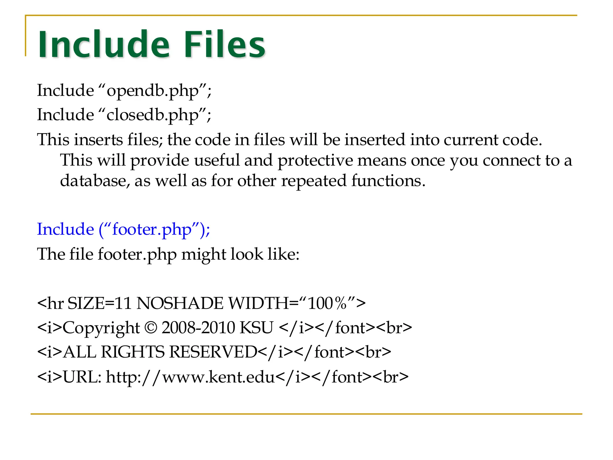 Include Files Include “opendb.php”; Include “closedb.php”; This inserts files; the code in files will be inserted into current code. This will provide useful and protective means once you connect to a database, as well as for other repeated functions. Include (“footer.php”); The file footer.php might look like: <hr SIZE=11 NOSHADE WIDTH=“100%”> <i>Copyright © 2008-2010 KSU </i></font><br> <i>ALL RIGHTS RESERVED</i></font><br> <i>URL: http://www.kent.edu</i></font><br> 
