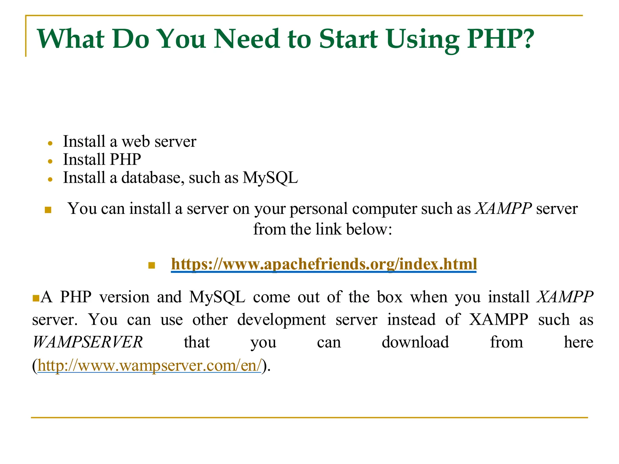 What Do You Need to Start Using PHP? • Install a web server • Install PHP • Install a database, such as MySQL ◼ You can install a server on your personal computer such as XAMPP server from the link below: ◼ https://www.apachefriends.org/index.html ◼A PHP version and MySQL come out of the box when you install XAMPP server. You can use other development server instead of XAMPP such as WAMPSERVER that you can download from here (http://www.wampserver.com/en/). 