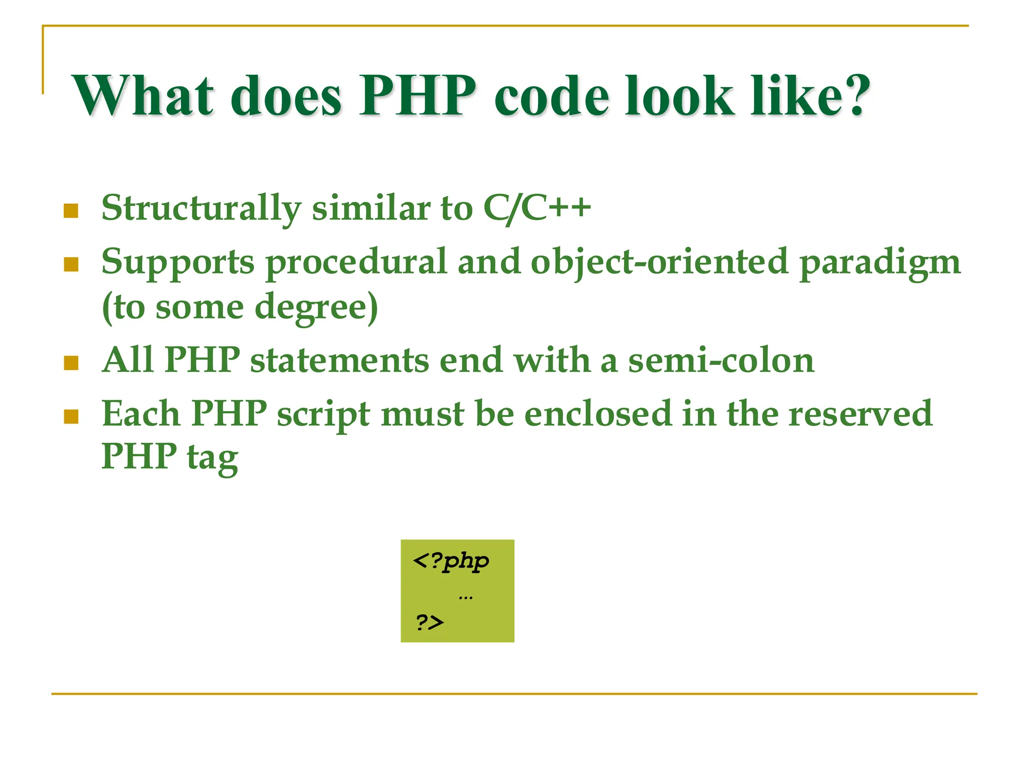 What does PHP code look like? ◼ Structurally similar to C/C++ ◼ Supports procedural and object-oriented paradigm (to some degree) ◼ All PHP statements end with a semi-colon ◼ Each PHP script must be enclosed in the reserved PHP tag <?php … ?> 