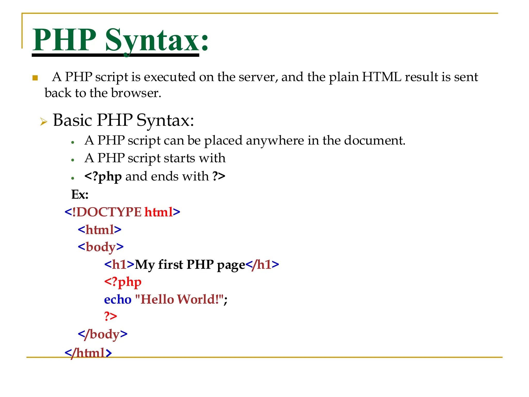 PHP Syntax: ◼ A PHP script is executed on the server, and the plain HTML result is sent back to the browser. ➢ Basic PHP Syntax: • A PHP script can be placed anywhere in the document. • A PHP script starts with • <?php and ends with ?> Ex: <!DOCTYPE html> <html> <body> <h1>My first PHP page</h1> <?php echo "Hello World!"; ?> </body> </html> 