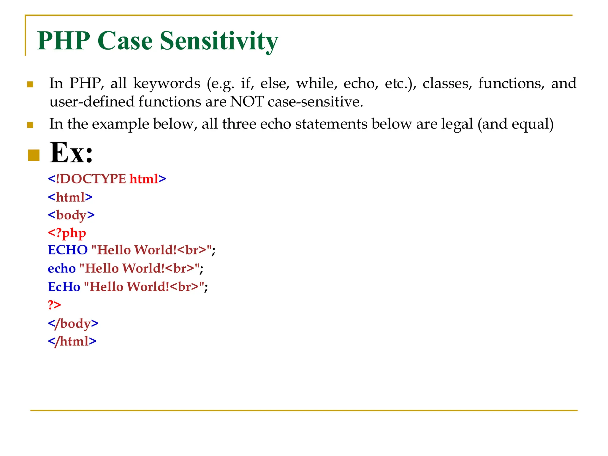 PHP Case Sensitivity ◼ In PHP, all keywords (e.g. if, else, while, echo, etc.), classes, functions, and user-defined functions are NOT case-sensitive. ◼ In the example below, all three echo statements below are legal (and equal) ◼ Ex: <!DOCTYPE html> <html> <body> <?php ECHO "Hello World!<br>"; echo "Hello World!<br>"; EcHo "Hello World!<br>"; ?> </body> </html> 