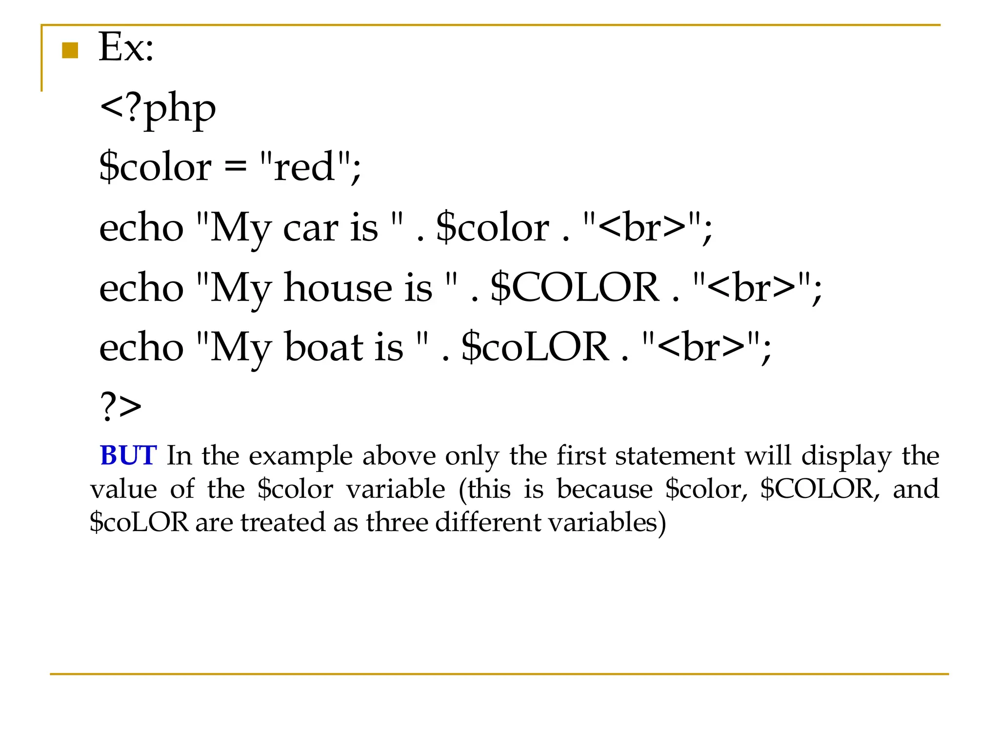◼ Ex: <?php $color = "red"; echo "My car is " . $color . "<br>"; echo "My house is " . $COLOR . "<br>"; echo "My boat is " . $coLOR . "<br>"; ?> BUT In the example above only the first statement will display the value of the $color variable (this is because $color, $COLOR, and $coLOR are treated as three different variables) 