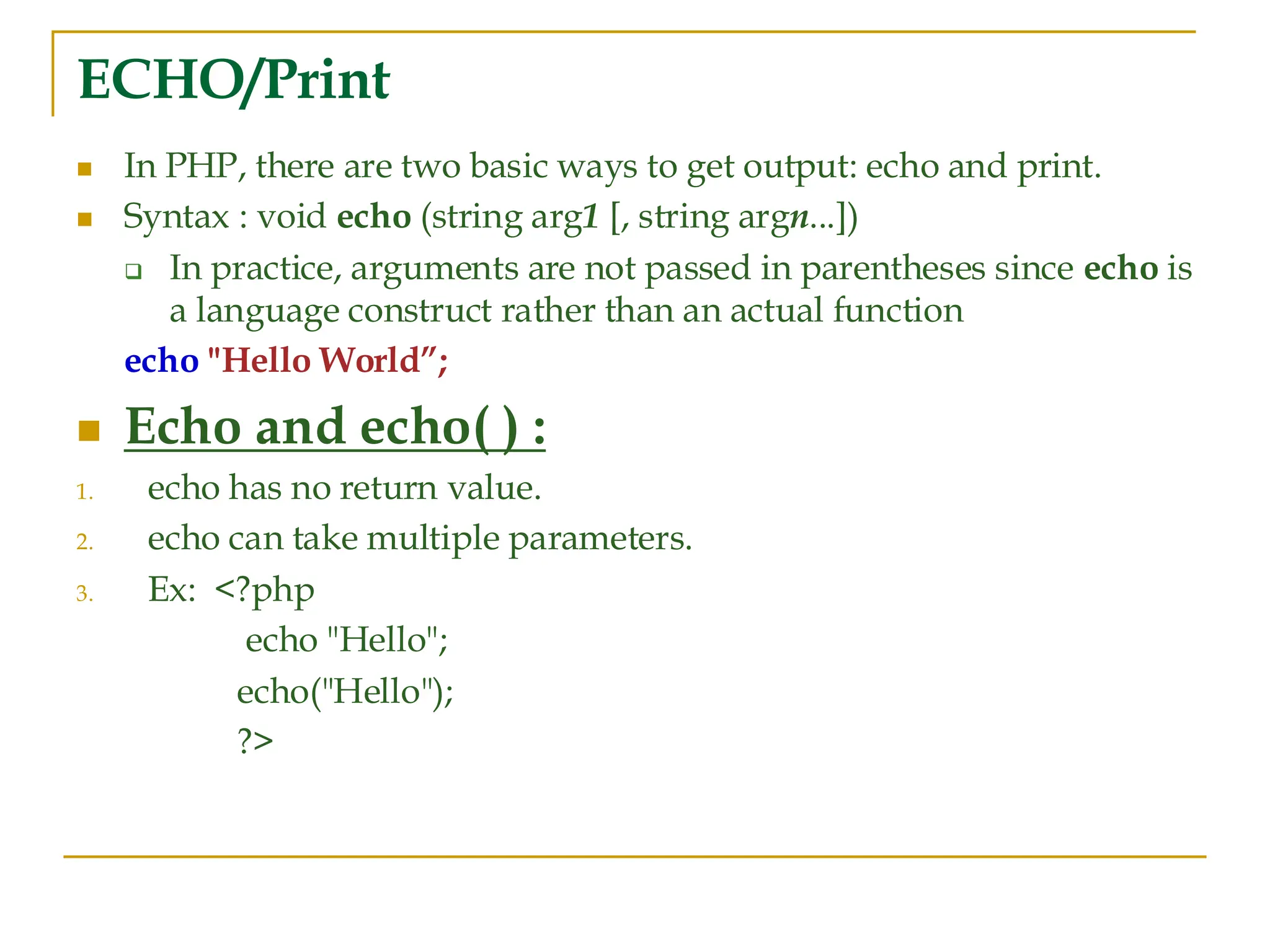 ECHO/Print ◼ In PHP, there are two basic ways to get output: echo and print. ◼ Syntax : void echo (string arg1 [, string argn...]) ❑ In practice, arguments are not passed in parentheses since echo is a language construct rather than an actual function echo "Hello World”; ◼ Echo and echo( ) : 1. echo has no return value. 2. echo can take multiple parameters. 3. Ex: <?php echo "Hello"; echo("Hello"); ?> 