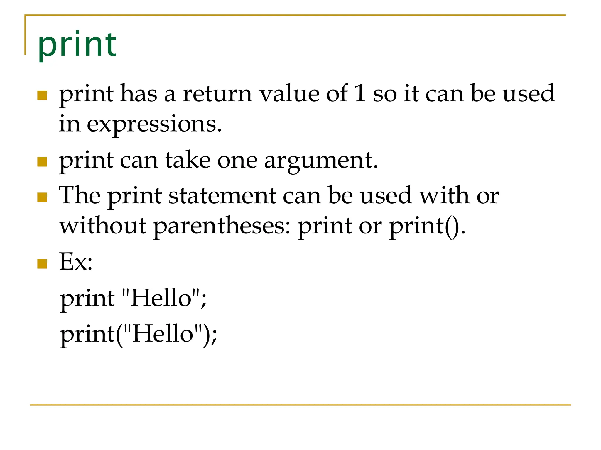 print ◼ print has a return value of 1 so it can be used in expressions. ◼ print can take one argument. ◼ The print statement can be used with or without parentheses: print or print(). ◼ Ex: print "Hello"; print("Hello"); 