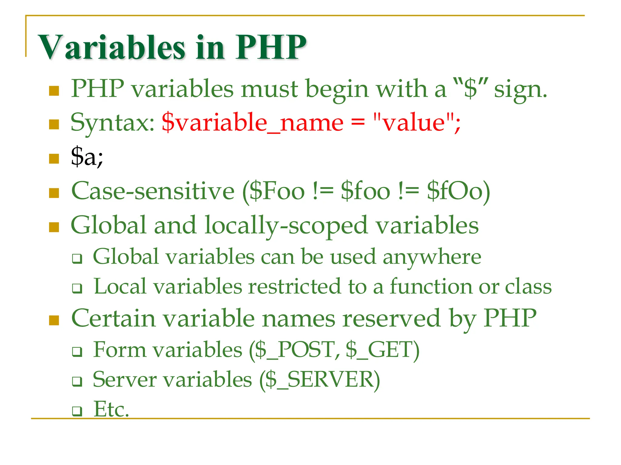 Variables in PHP ◼ PHP variables must begin with a “$” sign. ◼ Syntax: $variable_name = "value"; ◼ $a; ◼ Case-sensitive ($Foo != $foo != $fOo) ◼ Global and locally-scoped variables ❑ Global variables can be used anywhere ❑ Local variables restricted to a function or class ◼ Certain variable names reserved by PHP ❑ Form variables ($_POST, $_GET) ❑ Server variables ($_SERVER) ❑ Etc. 