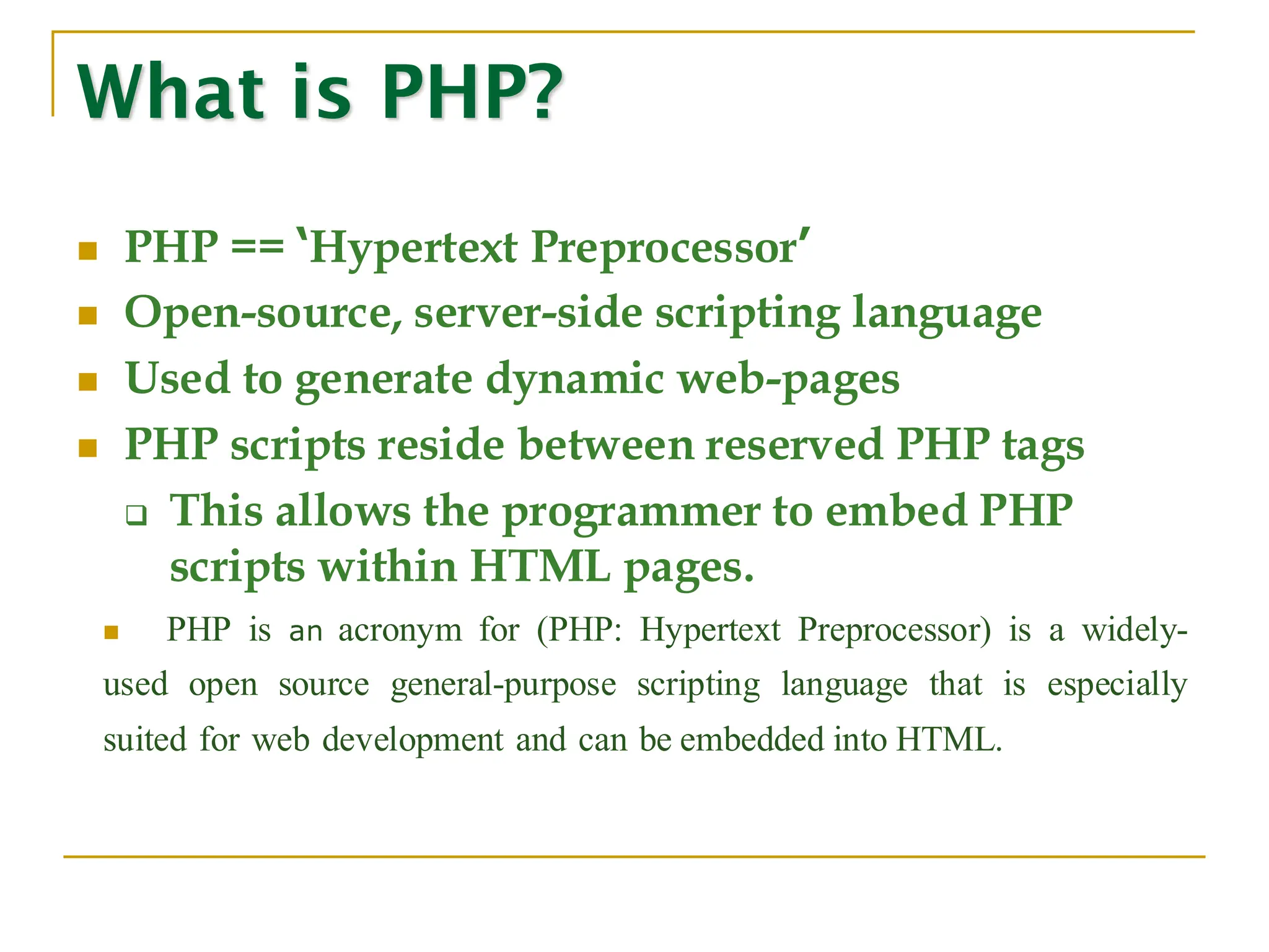 ◼ PHP == ‘Hypertext Preprocessor’ ◼ Open-source, server-side scripting language ◼ Used to generate dynamic web-pages ◼ PHP scripts reside between reserved PHP tags ❑ This allows the programmer to embed PHP scripts within HTML pages. ◼ PHP is an acronym for (PHP: Hypertext Preprocessor) is a widely- used open source general-purpose scripting language that is especially suited for web development and can be embedded into HTML. What is PHP? 