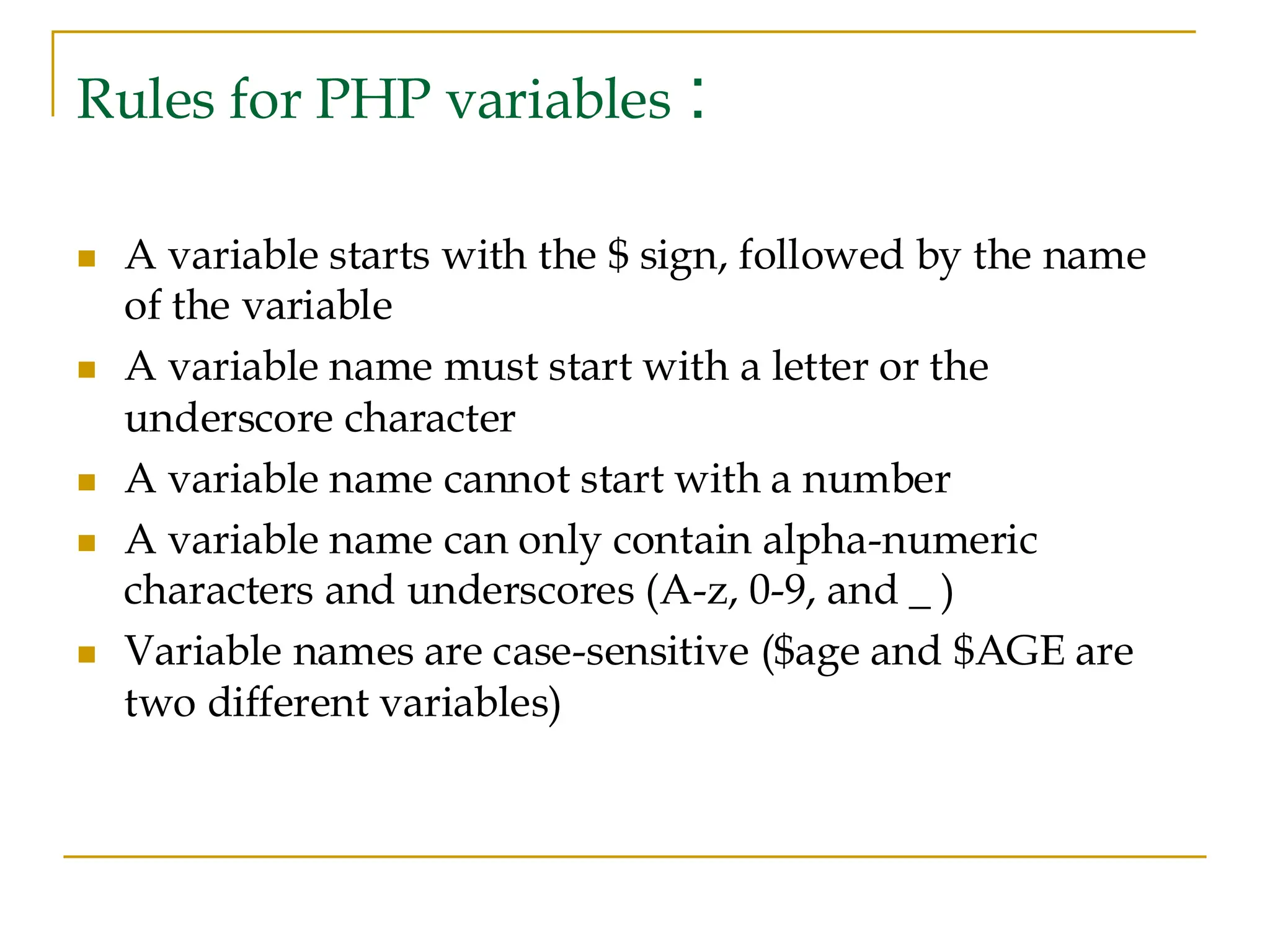 Rules for PHP variables : ◼ A variable starts with the $ sign, followed by the name of the variable ◼ A variable name must start with a letter or the underscore character ◼ A variable name cannot start with a number ◼ A variable name can only contain alpha-numeric characters and underscores (A-z, 0-9, and _ ) ◼ Variable names are case-sensitive ($age and $AGE are two different variables) 