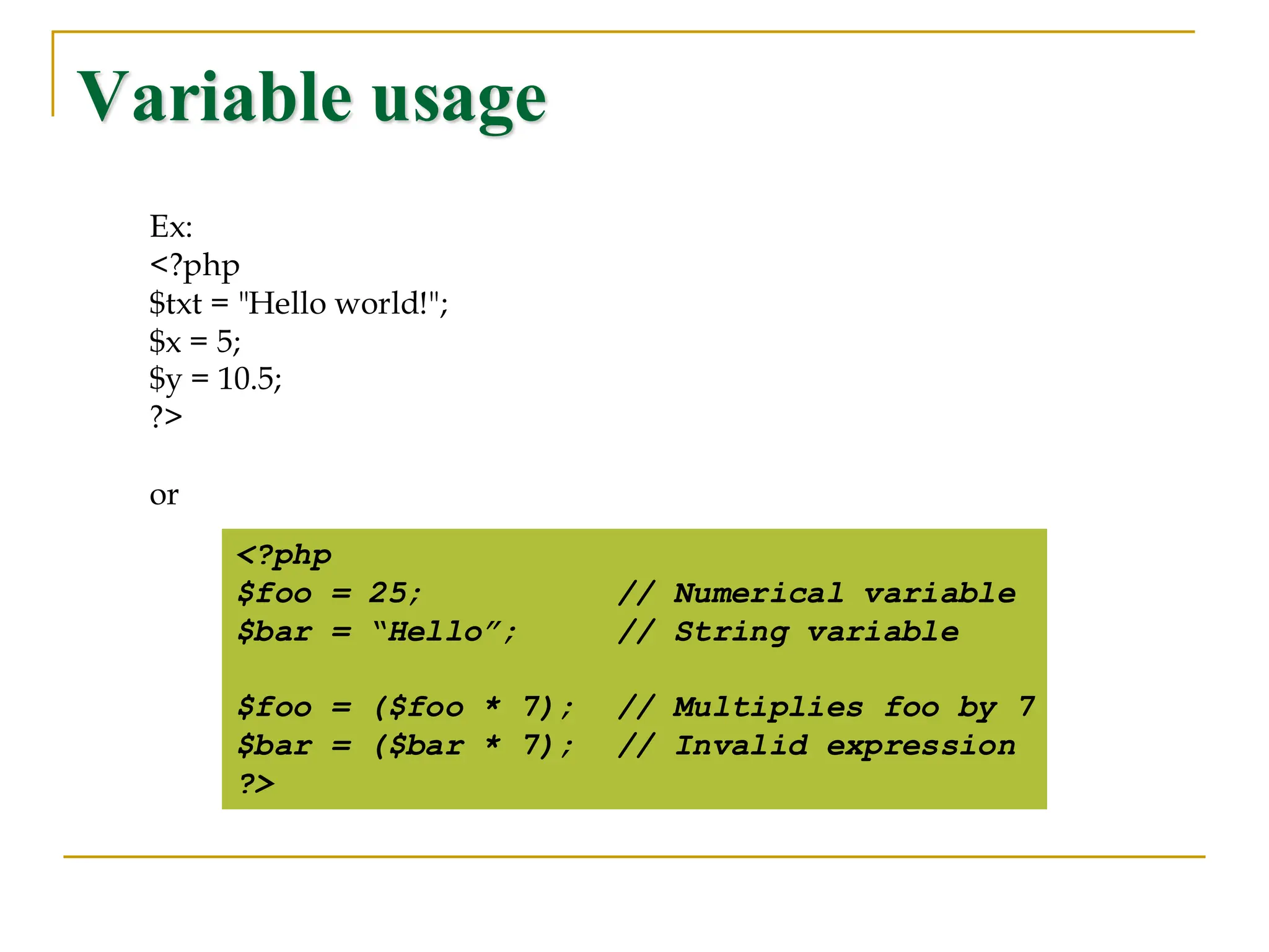Variable usage <?php $foo = 25; // Numerical variable $bar = “Hello”; // String variable $foo = ($foo * 7); // Multiplies foo by 7 $bar = ($bar * 7); // Invalid expression ?> Ex: <?php $txt = "Hello world!"; $x = 5; $y = 10.5; ?> or 