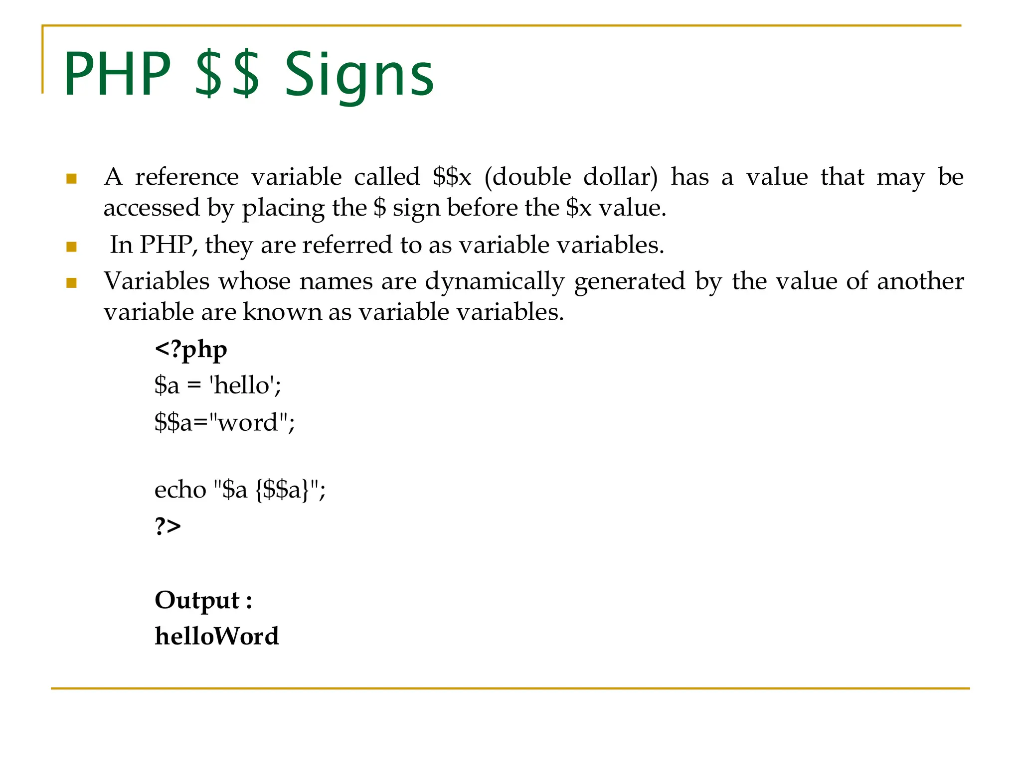 PHP $$ Signs ◼ A reference variable called $$x (double dollar) has a value that may be accessed by placing the $ sign before the $x value. ◼ In PHP, they are referred to as variable variables. ◼ Variables whose names are dynamically generated by the value of another variable are known as variable variables. <?php $a = 'hello'; $$a="word"; echo "$a {$$a}"; ?> Output : helloWord 