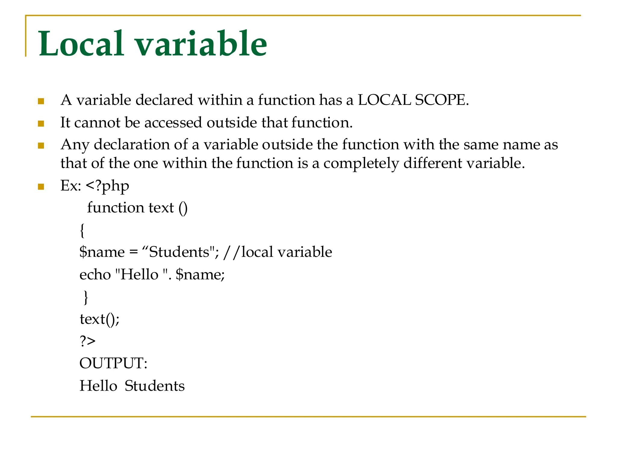 Local variable ◼ A variable declared within a function has a LOCAL SCOPE. ◼ It cannot be accessed outside that function. ◼ Any declaration of a variable outside the function with the same name as that of the one within the function is a completely different variable. ◼ Ex: <?php function text () { $name = “Students"; //local variable echo "Hello ". $name; } text(); ?> OUTPUT: Hello Students 