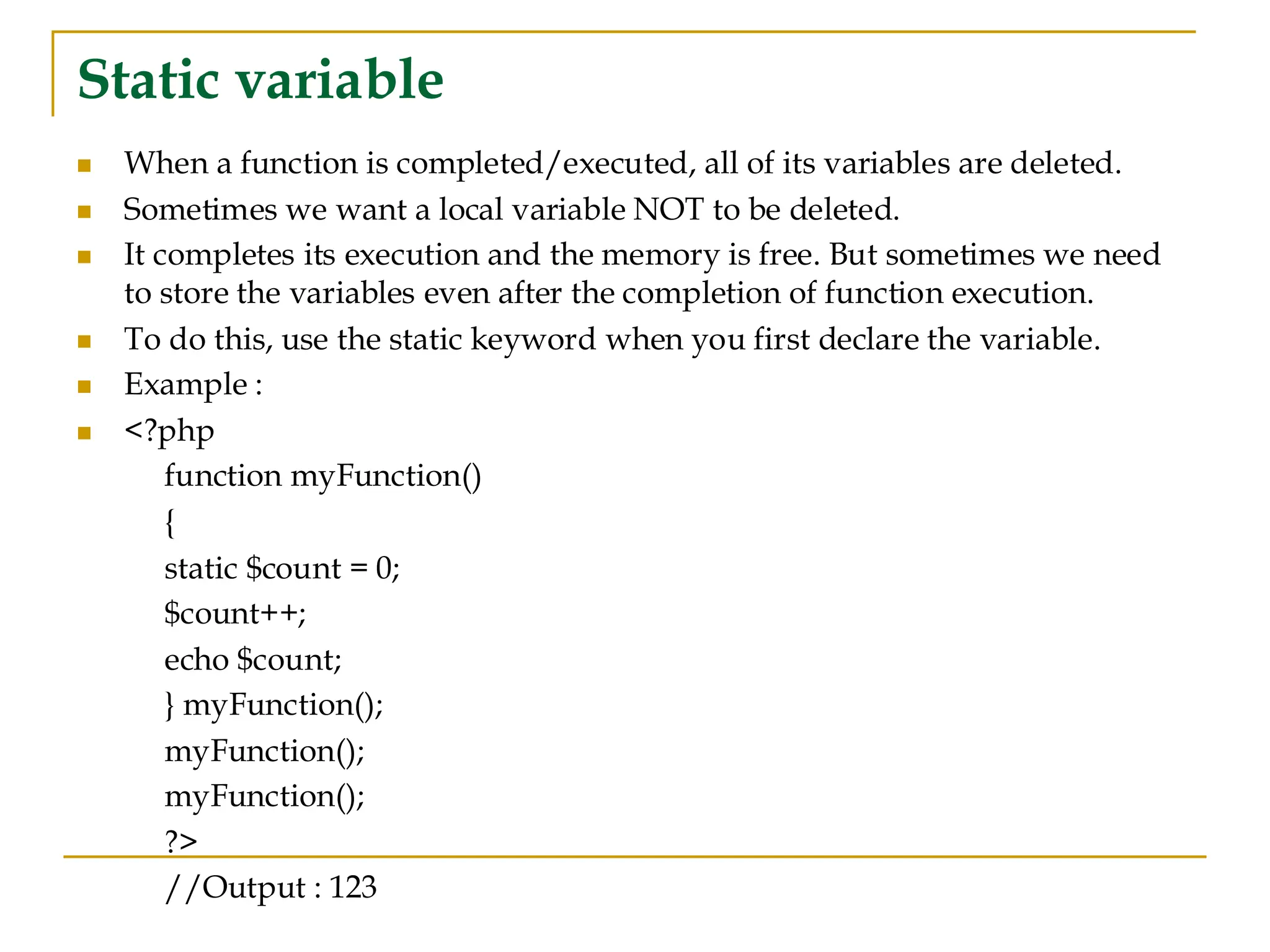 Static variable ◼ When a function is completed/executed, all of its variables are deleted. ◼ Sometimes we want a local variable NOT to be deleted. ◼ It completes its execution and the memory is free. But sometimes we need to store the variables even after the completion of function execution. ◼ To do this, use the static keyword when you first declare the variable. ◼ Example : ◼ <?php function myFunction() { static $count = 0; $count++; echo $count; } myFunction(); myFunction(); myFunction(); ?> //Output : 123 