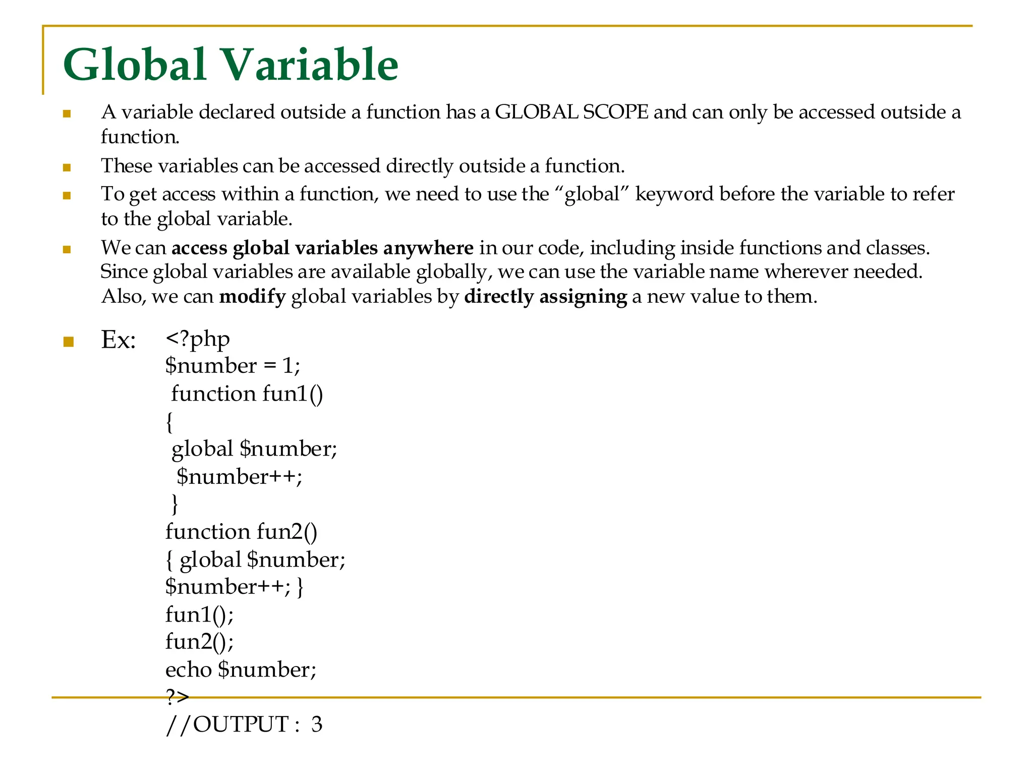 Global Variable ◼ A variable declared outside a function has a GLOBAL SCOPE and can only be accessed outside a function. ◼ These variables can be accessed directly outside a function. ◼ To get access within a function, we need to use the “global” keyword before the variable to refer to the global variable. ◼ We can access global variables anywhere in our code, including inside functions and classes. Since global variables are available globally, we can use the variable name wherever needed. Also, we can modify global variables by directly assigning a new value to them. ◼ Ex: <?php $number = 1; function fun1() { global $number; $number++; } function fun2() { global $number; $number++; } fun1(); fun2(); echo $number; ?> //OUTPUT : 3 