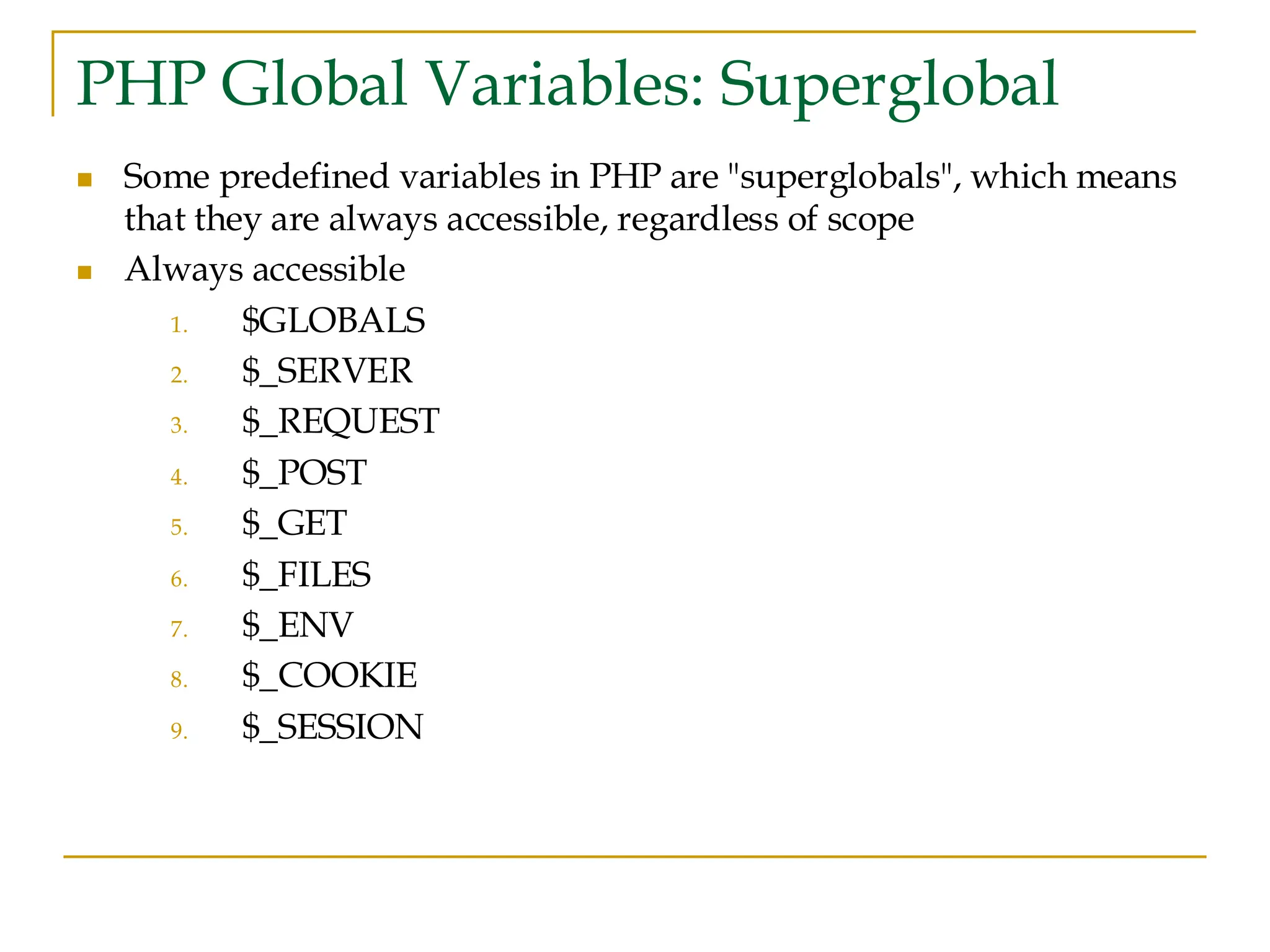 PHP Global Variables: Superglobal ◼ Some predefined variables in PHP are "superglobals", which means that they are always accessible, regardless of scope ◼ Always accessible 1. $GLOBALS 2. $_SERVER 3. $_REQUEST 4. $_POST 5. $_GET 6. $_FILES 7. $_ENV 8. $_COOKIE 9. $_SESSION 