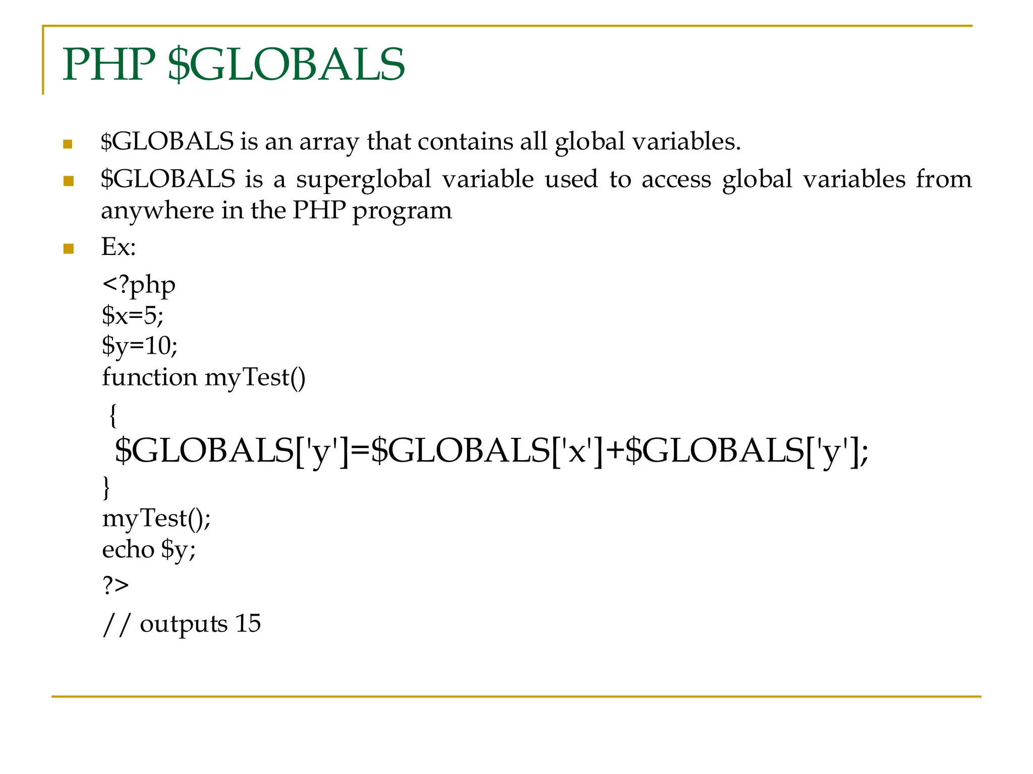 PHP $GLOBALS ◼ $GLOBALS is an array that contains all global variables. ◼ $GLOBALS is a superglobal variable used to access global variables from anywhere in the PHP program ◼ Ex: <?php $x=5; $y=10; function myTest() { $GLOBALS['y']=$GLOBALS['x']+$GLOBALS['y']; } myTest(); echo $y; ?> // outputs 15 