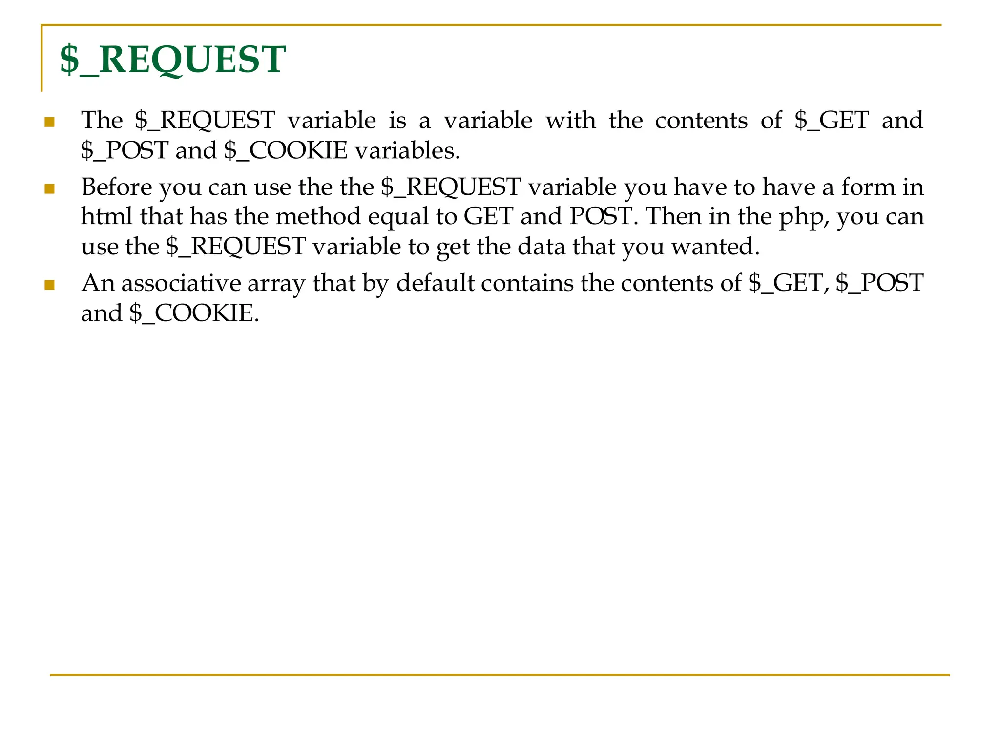 $_REQUEST ◼ The $_REQUEST variable is a variable with the contents of $_GET and $_POST and $_COOKIE variables. ◼ Before you can use the the $_REQUEST variable you have to have a form in html that has the method equal to GET and POST. Then in the php, you can use the $_REQUEST variable to get the data that you wanted. ◼ An associative array that by default contains the contents of $_GET, $_POST and $_COOKIE. 