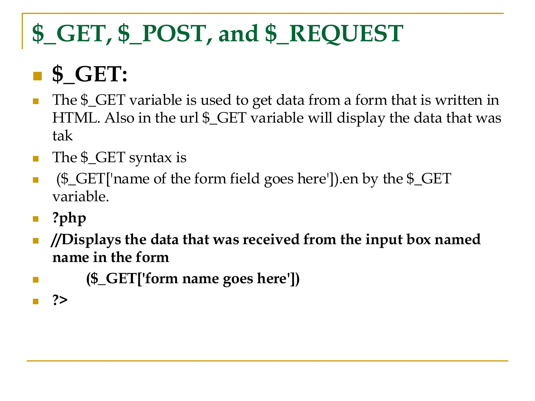 $_GET, $_POST, and $_REQUEST ◼ $_GET: ◼ The $_GET variable is used to get data from a form that is written in HTML. Also in the url $_GET variable will display the data that was tak ◼ The $_GET syntax is ◼ ($_GET['name of the form field goes here']).en by the $_GET variable. ◼ ?php ◼ //Displays the data that was received from the input box named name in the form ◼ ($_GET['form name goes here']) ◼ ?> 