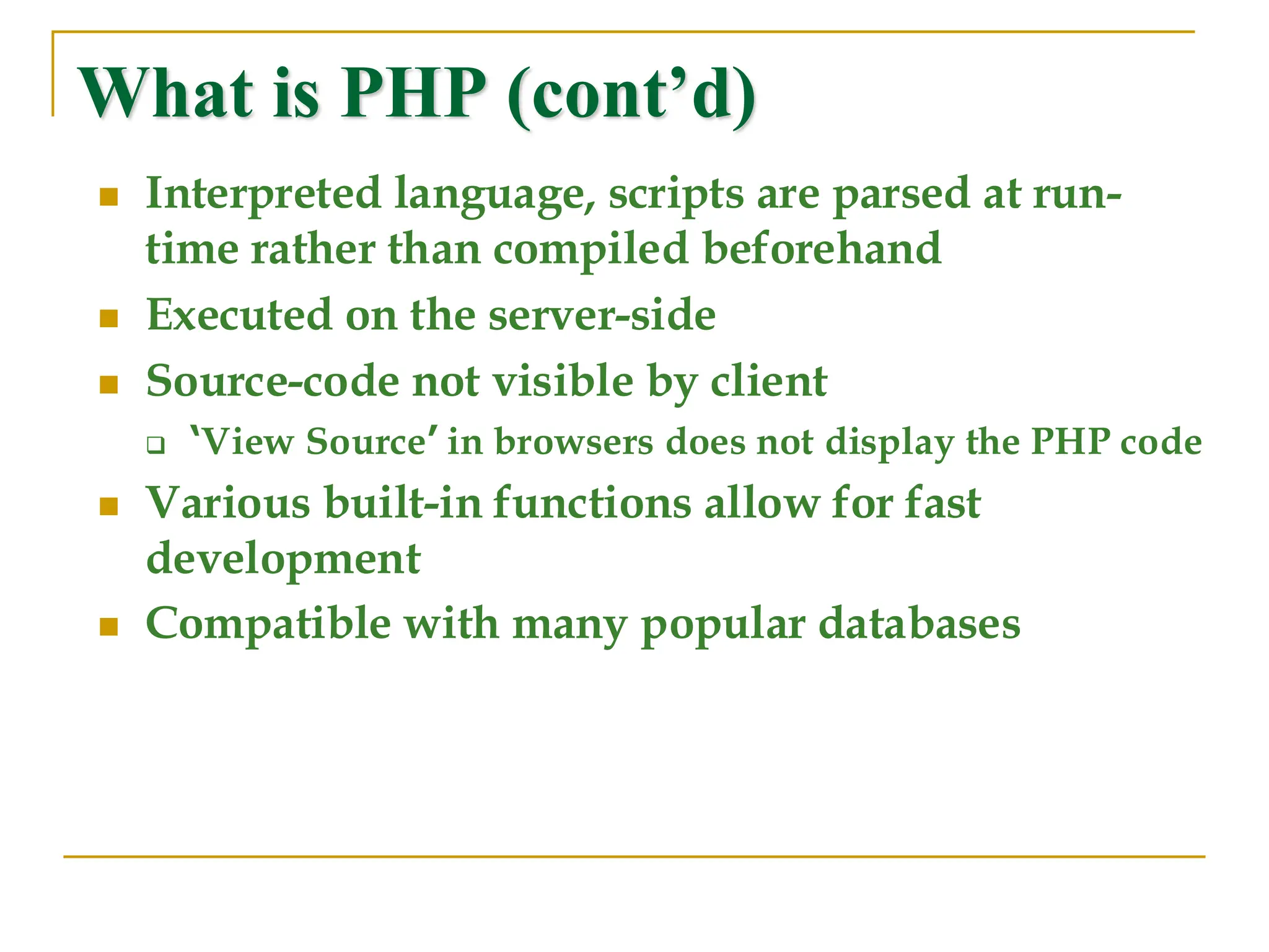 What is PHP (cont’d) ◼ Interpreted language, scripts are parsed at run- time rather than compiled beforehand ◼ Executed on the server-side ◼ Source-code not visible by client ❑ ‘View Source’ in browsers does not display the PHP code ◼ Various built-in functions allow for fast development ◼ Compatible with many popular databases 