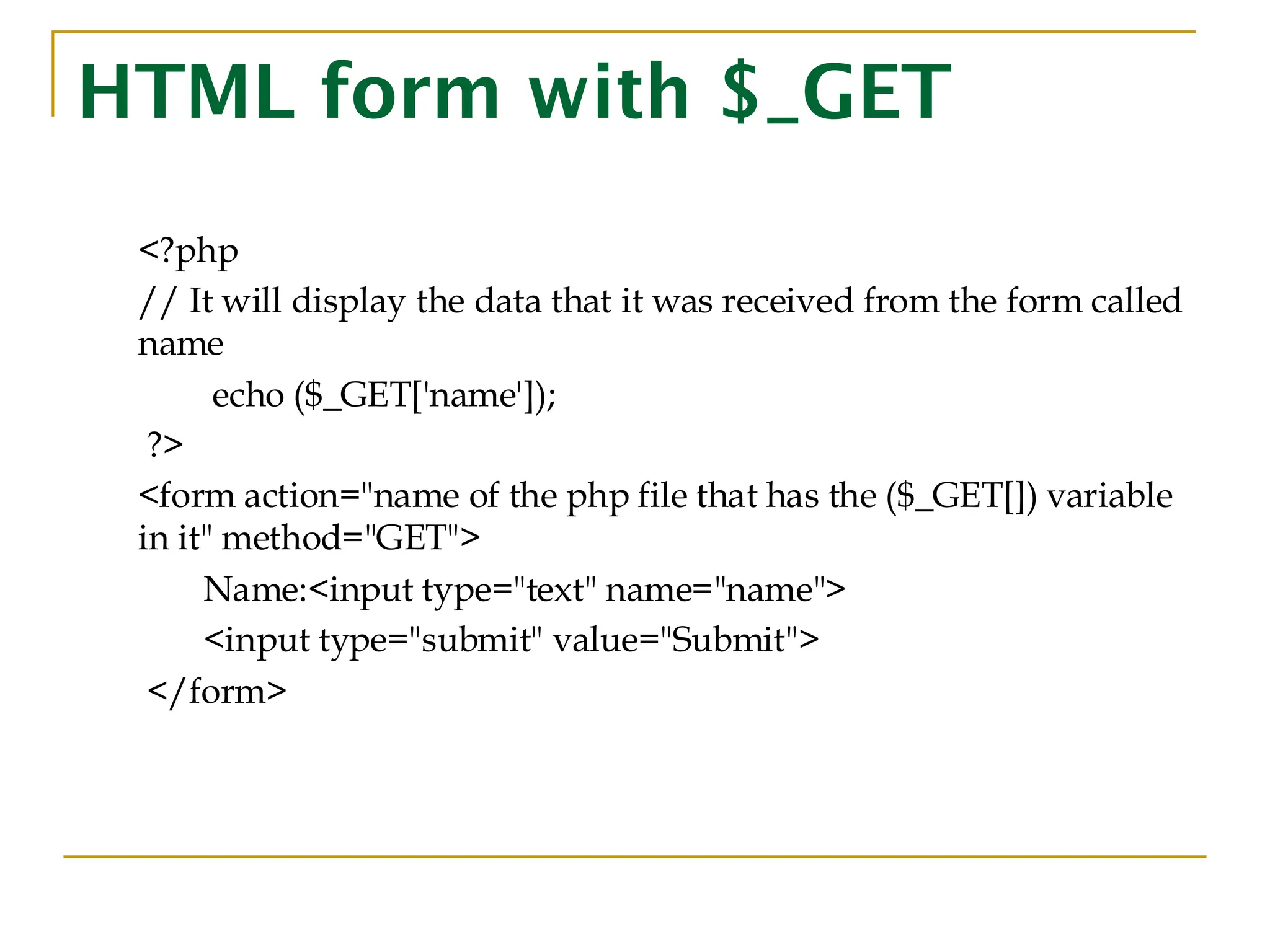 HTML form with $_GET <?php // It will display the data that it was received from the form called name echo ($_GET['name']); ?> <form action="name of the php file that has the ($_GET[]) variable in it" method="GET"> Name:<input type="text" name="name"> <input type="submit" value="Submit"> </form> 
