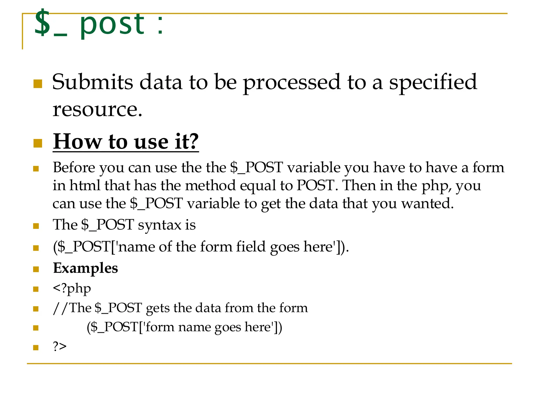 $_ post : ◼ Submits data to be processed to a specified resource. ◼ How to use it? ◼ Before you can use the the $_POST variable you have to have a form in html that has the method equal to POST. Then in the php, you can use the $_POST variable to get the data that you wanted. ◼ The $_POST syntax is ◼ ($_POST['name of the form field goes here']). ◼ Examples ◼ <?php ◼ //The $_POST gets the data from the form ◼ ($_POST['form name goes here']) ◼ ?> 