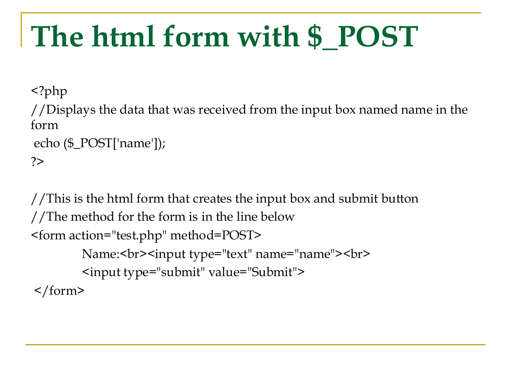 The html form with $_POST <?php //Displays the data that was received from the input box named name in the form echo ($_POST['name']); ?> //This is the html form that creates the input box and submit button //The method for the form is in the line below <form action="test.php" method=POST> Name:<br><input type="text" name="name"><br> <input type="submit" value="Submit"> </form> 