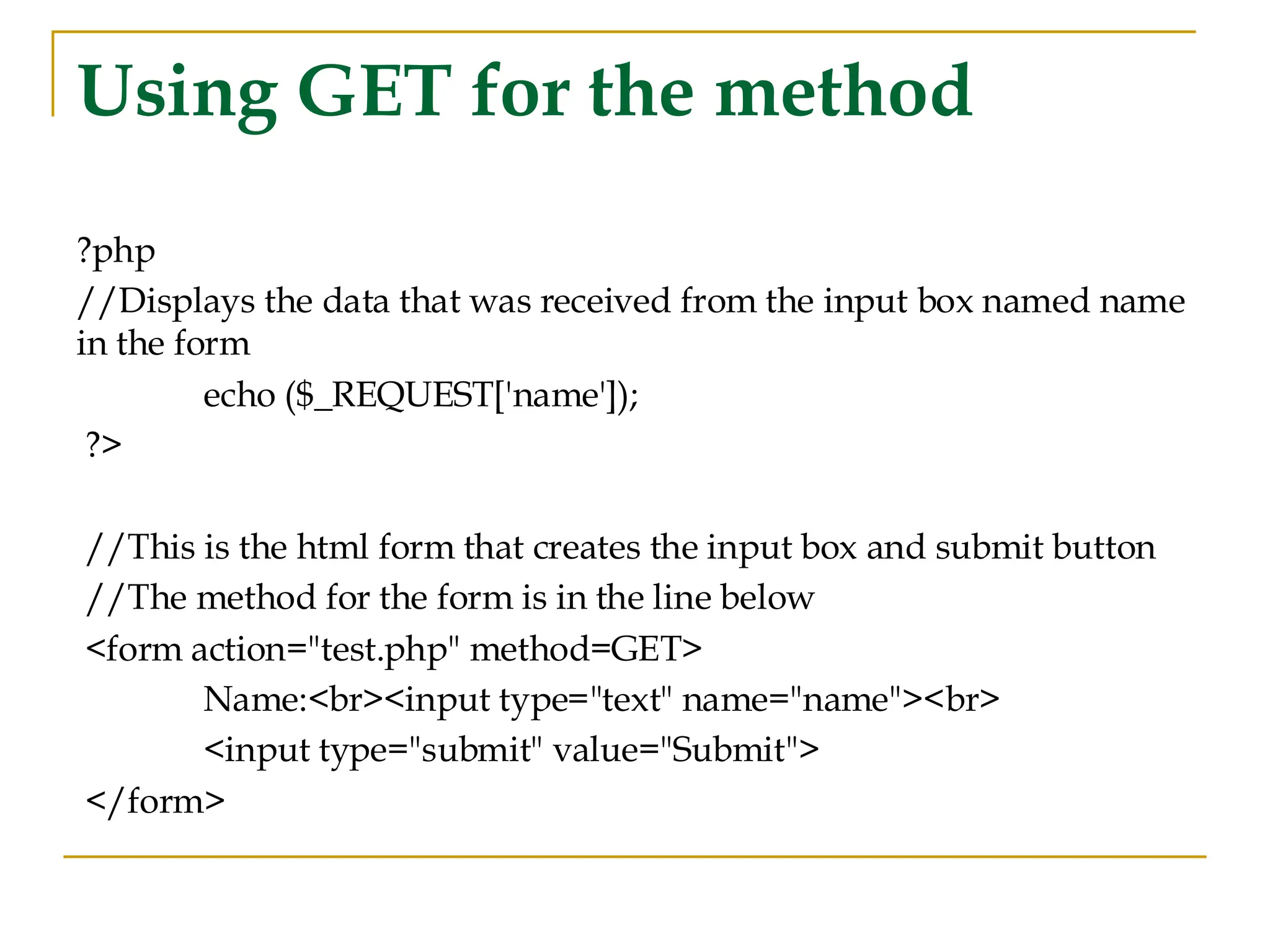 Using GET for the method ?php //Displays the data that was received from the input box named name in the form echo ($_REQUEST['name']); ?> //This is the html form that creates the input box and submit button //The method for the form is in the line below <form action="test.php" method=GET> Name:<br><input type="text" name="name"><br> <input type="submit" value="Submit"> </form> 