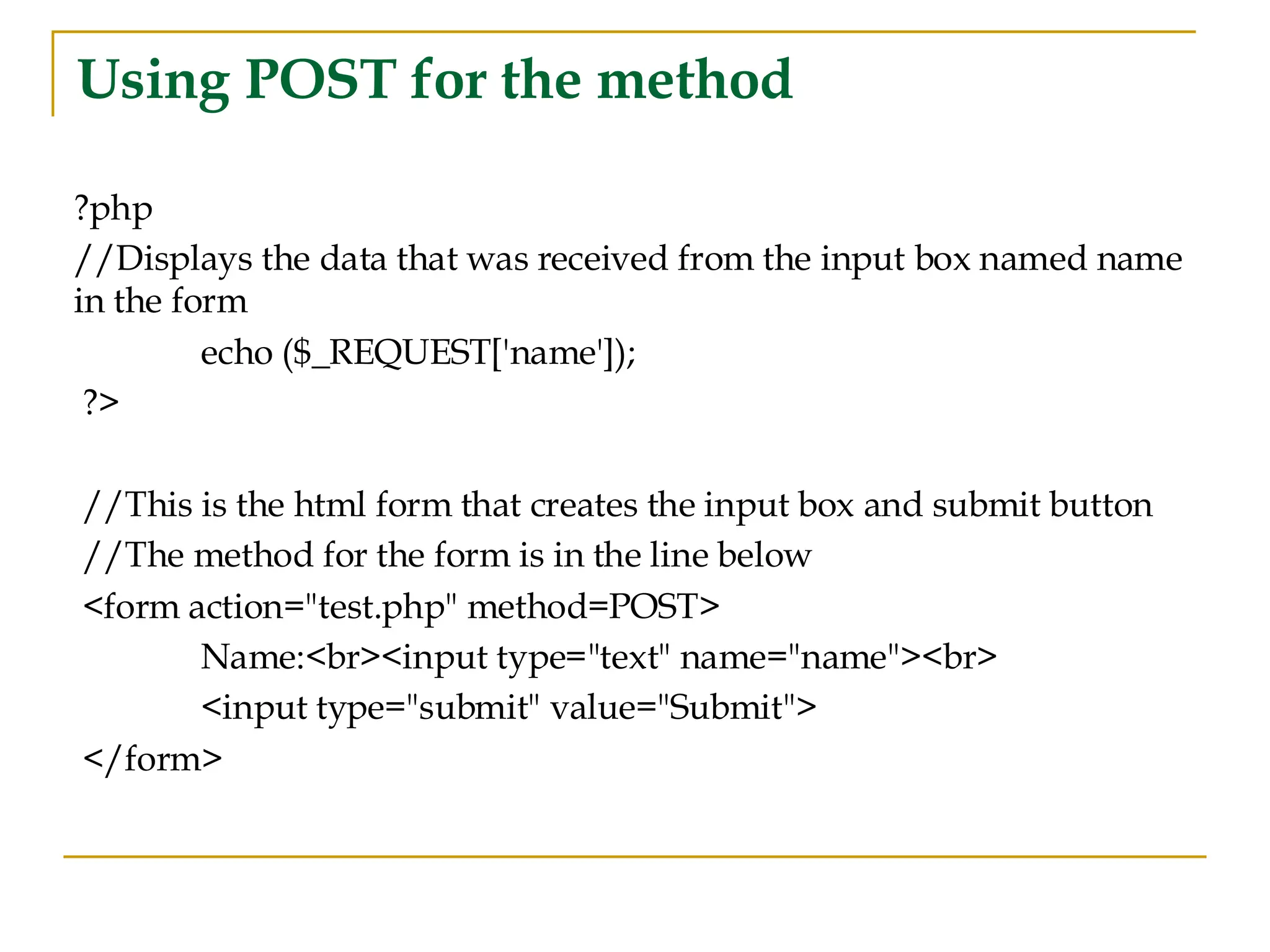 Using POST for the method ?php //Displays the data that was received from the input box named name in the form echo ($_REQUEST['name']); ?> //This is the html form that creates the input box and submit button //The method for the form is in the line below <form action="test.php" method=POST> Name:<br><input type="text" name="name"><br> <input type="submit" value="Submit"> </form> 