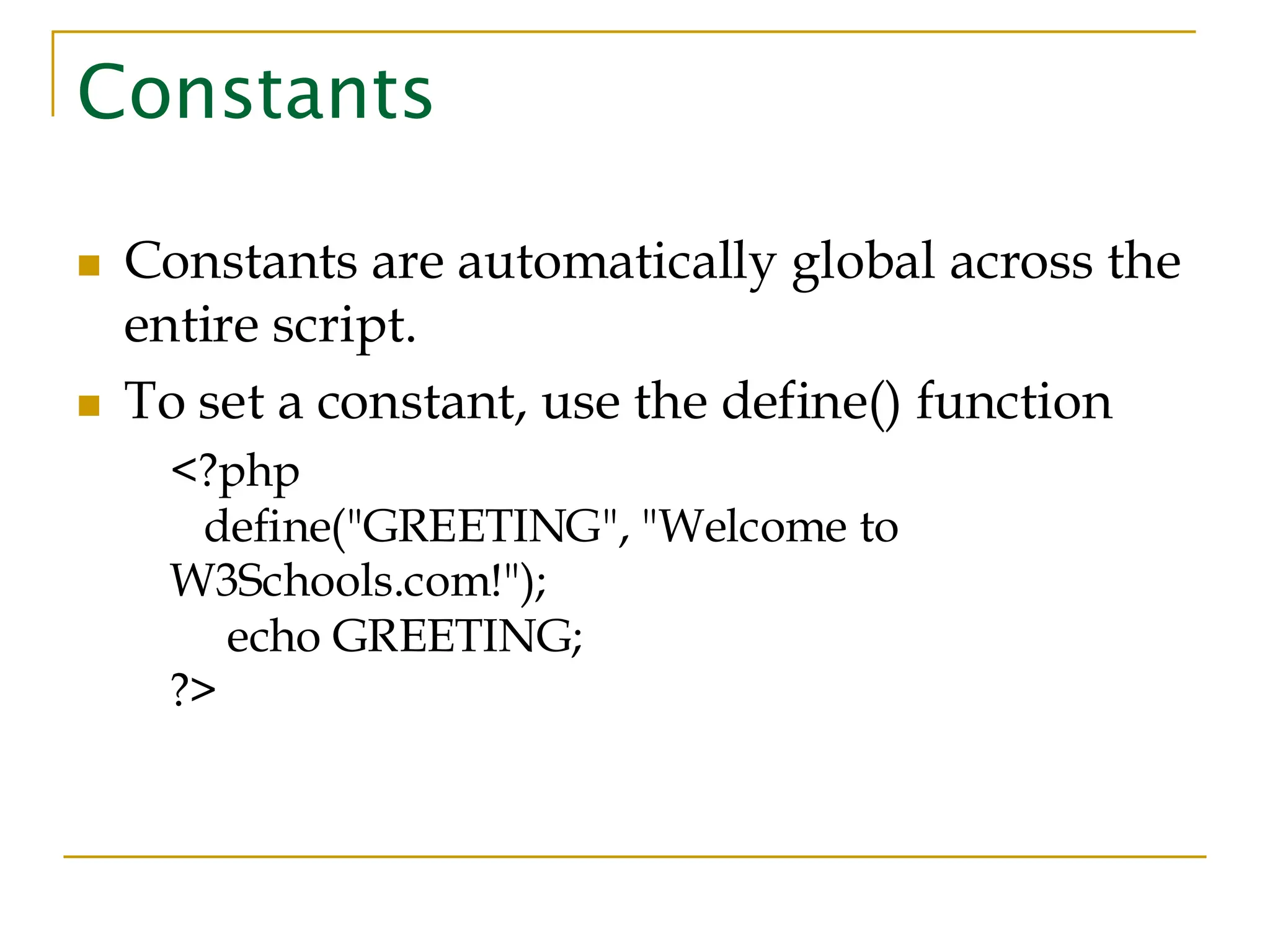 Constants ◼ Constants are automatically global across the entire script. ◼ To set a constant, use the define() function <?php define("GREETING", "Welcome to W3Schools.com!"); echo GREETING; ?> 