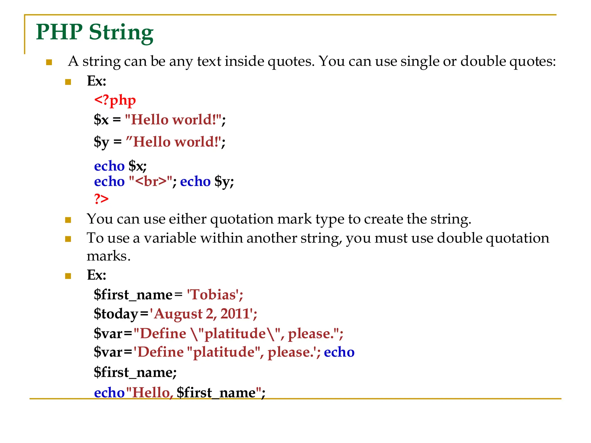 PHP String ◼ A string can be any text inside quotes. You can use single or double quotes: ◼ Ex: <?php $x = "Hello world!"; $y = ”Hello world!'; echo $x; echo "<br>"; echo $y; ?> ◼ You can use either quotation mark type to create the string. ◼ To use a variable within another string, you must use double quotation marks. ◼ Ex: $first_name= 'Tobias'; $today='August 2, 2011'; $var="Define "platitude", please."; $var='Define "platitude", please.'; echo $first_name; echo"Hello, $first_name"; 
