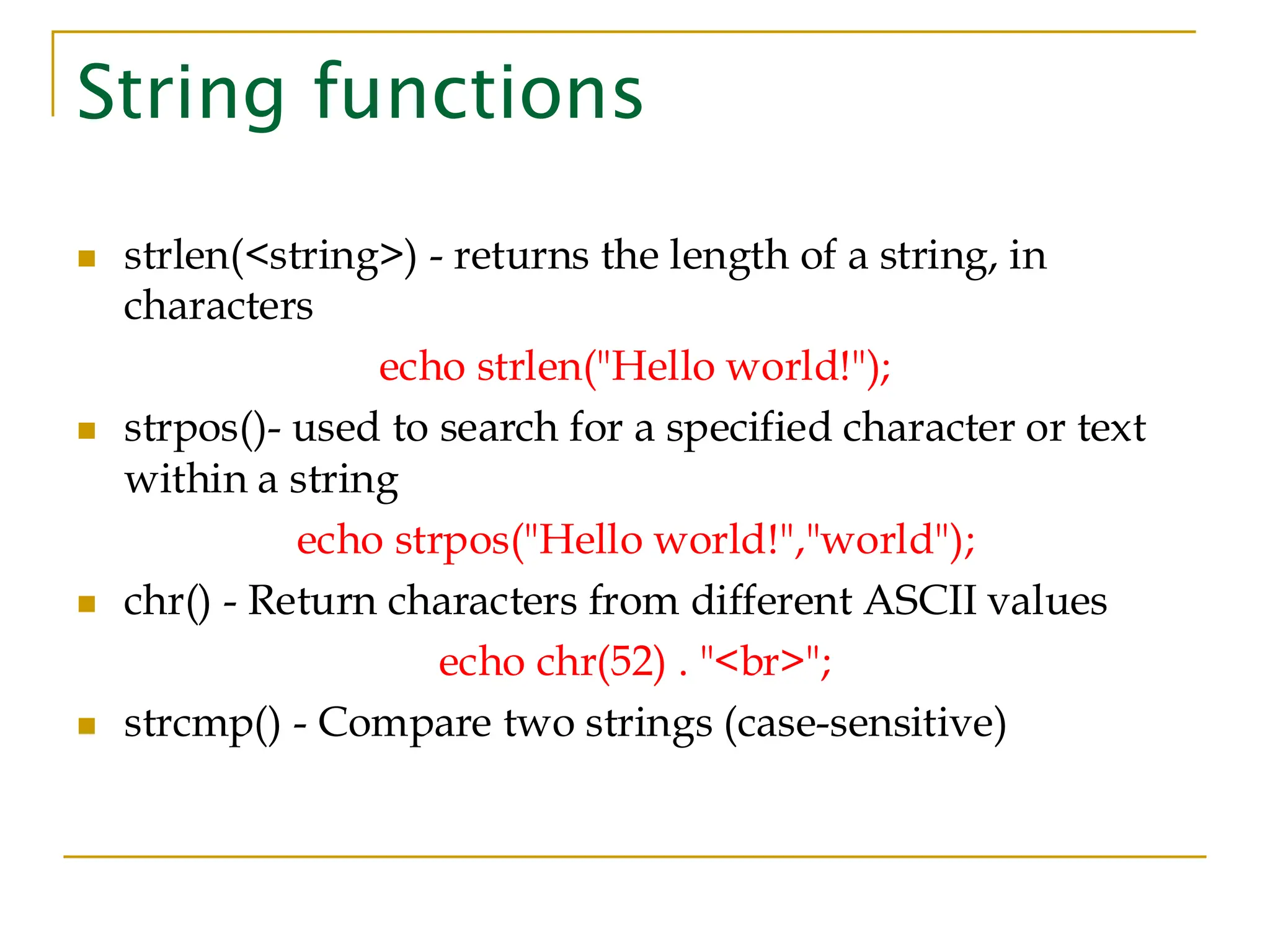 String functions ◼ strlen(<string>) - returns the length of a string, in characters echo strlen("Hello world!"); ◼ strpos()- used to search for a specified character or text within a string echo strpos("Hello world!","world"); ◼ chr() - Return characters from different ASCII values echo chr(52) . "<br>"; ◼ strcmp() - Compare two strings (case-sensitive) 