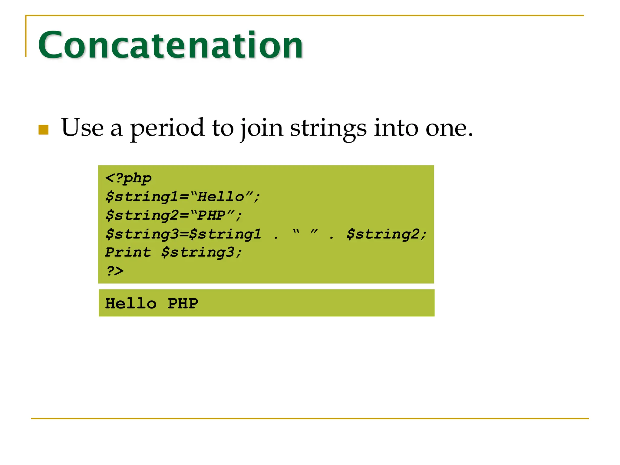 Concatenation ◼ Use a period to join strings into one. <?php $string1=“Hello”; $string2=“PHP”; $string3=$string1 . “ ” . $string2; Print $string3; ?> Hello PHP 