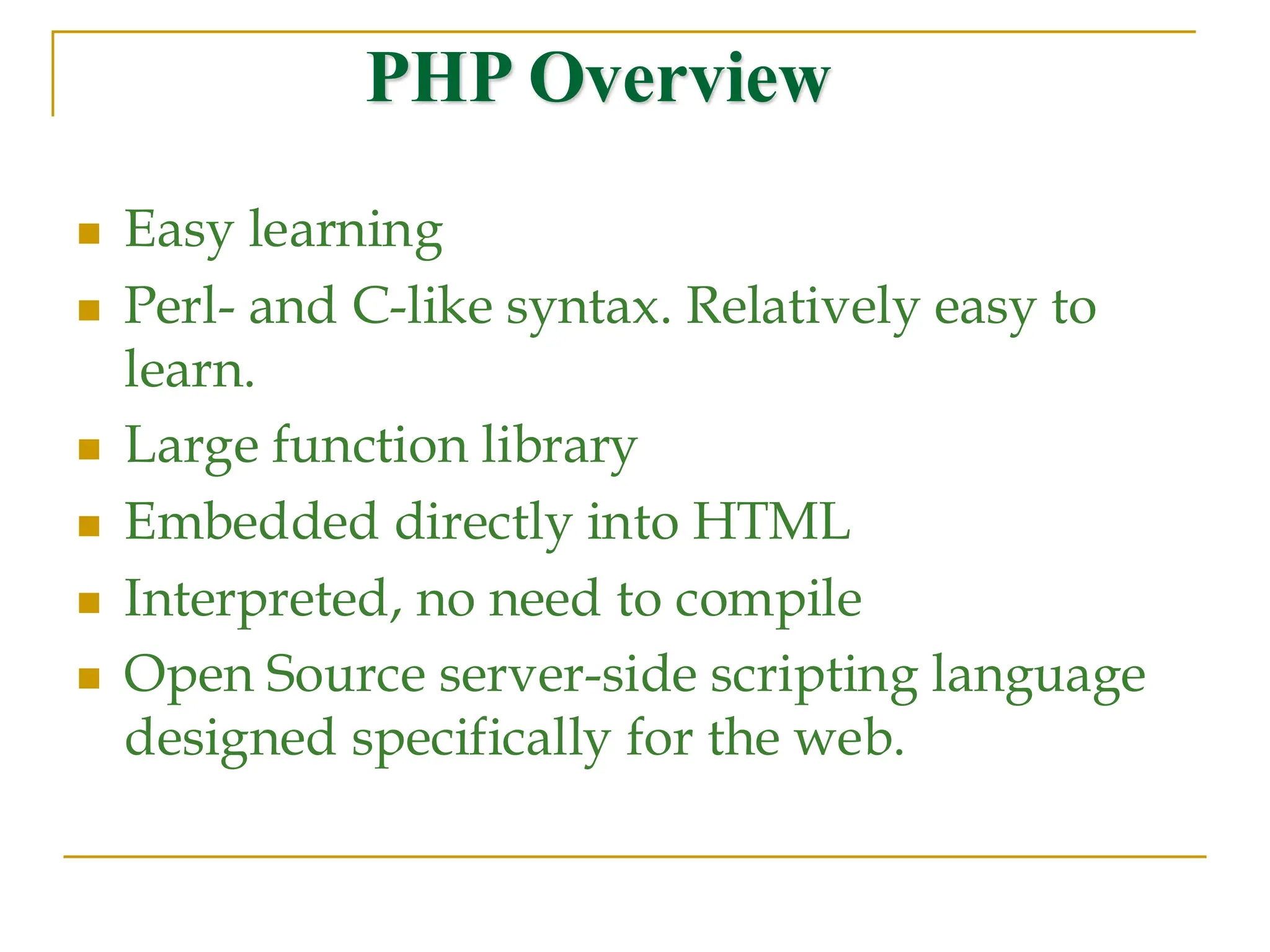 PHP Overview ◼ Easy learning ◼ Perl- and C-like syntax. Relatively easy to learn. ◼ Large function library ◼ Embedded directly into HTML ◼ Interpreted, no need to compile ◼ Open Source server-side scripting language designed specifically for the web. 