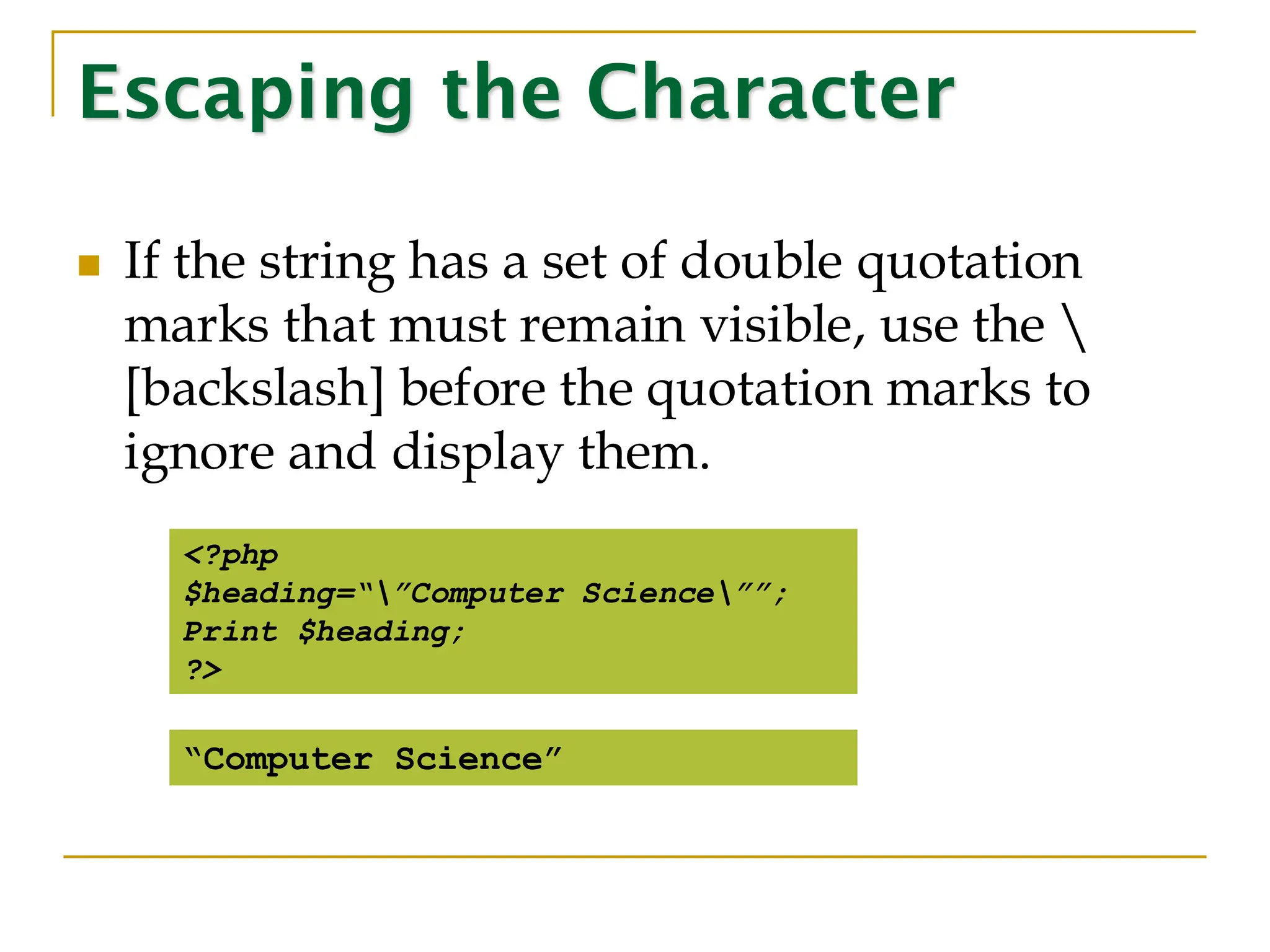 Escaping the Character ◼ If the string has a set of double quotation marks that must remain visible, use the [backslash] before the quotation marks to ignore and display them. <?php $heading=“”Computer Science””; Print $heading; ?> “Computer Science” 