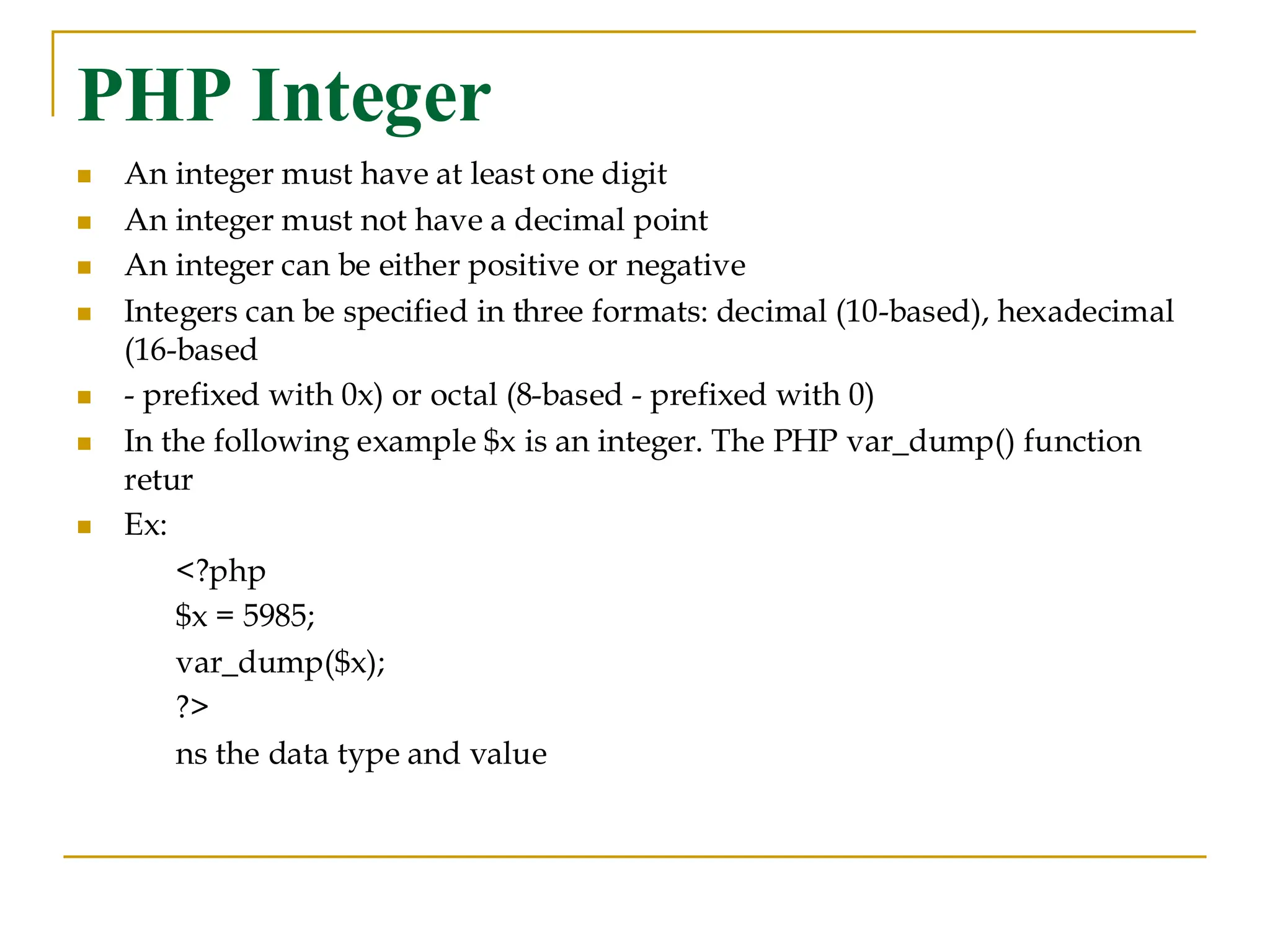 PHP Integer ◼ An integer must have at least one digit ◼ An integer must not have a decimal point ◼ An integer can be either positive or negative ◼ Integers can be specified in three formats: decimal (10-based), hexadecimal (16-based ◼ - prefixed with 0x) or octal (8-based - prefixed with 0) ◼ In the following example $x is an integer. The PHP var_dump() function retur ◼ Ex: <?php $x = 5985; var_dump($x); ?> ns the data type and value 