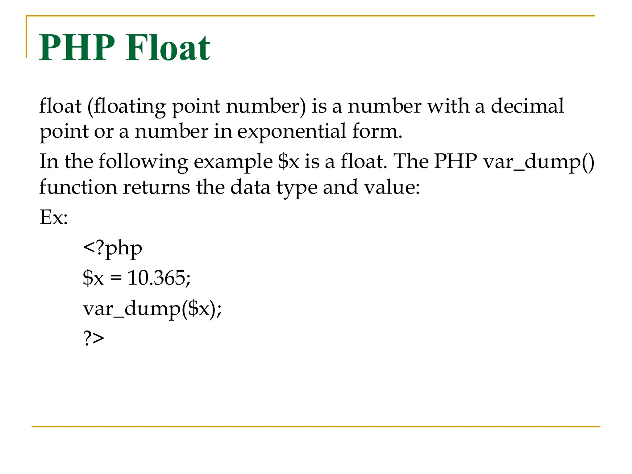 PHP Float float (floating point number) is a number with a decimal point or a number in exponential form. In the following example $x is a float. The PHP var_dump() function returns the data type and value: Ex: <?php $x = 10.365; var_dump($x); ?> 