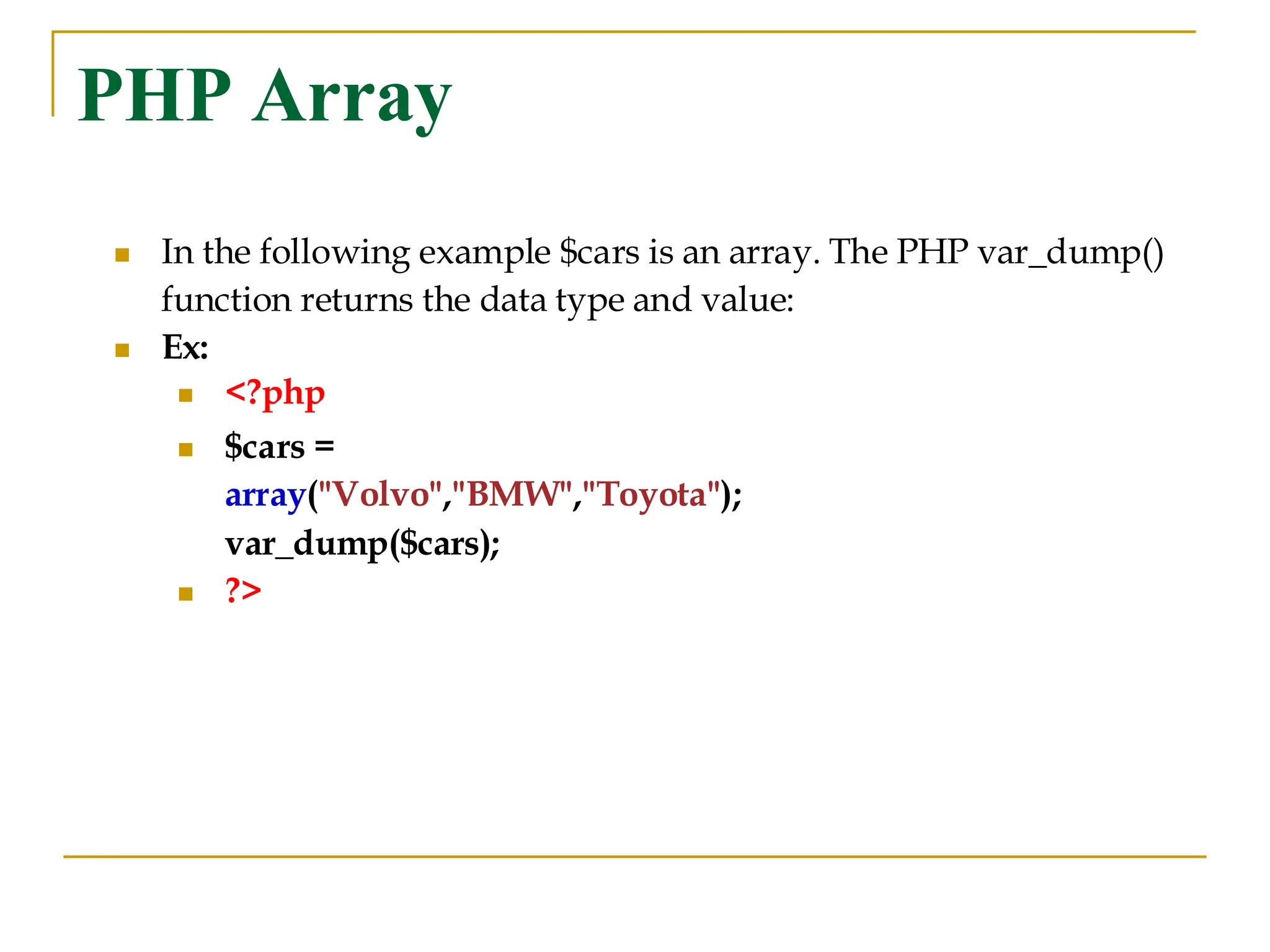 PHP Array ◼ In the following example $cars is an array. The PHP var_dump() function returns the data type and value: ◼ Ex: ◼ <?php ◼ $cars = array("Volvo","BMW","Toyota"); var_dump($cars); ◼ ?> 