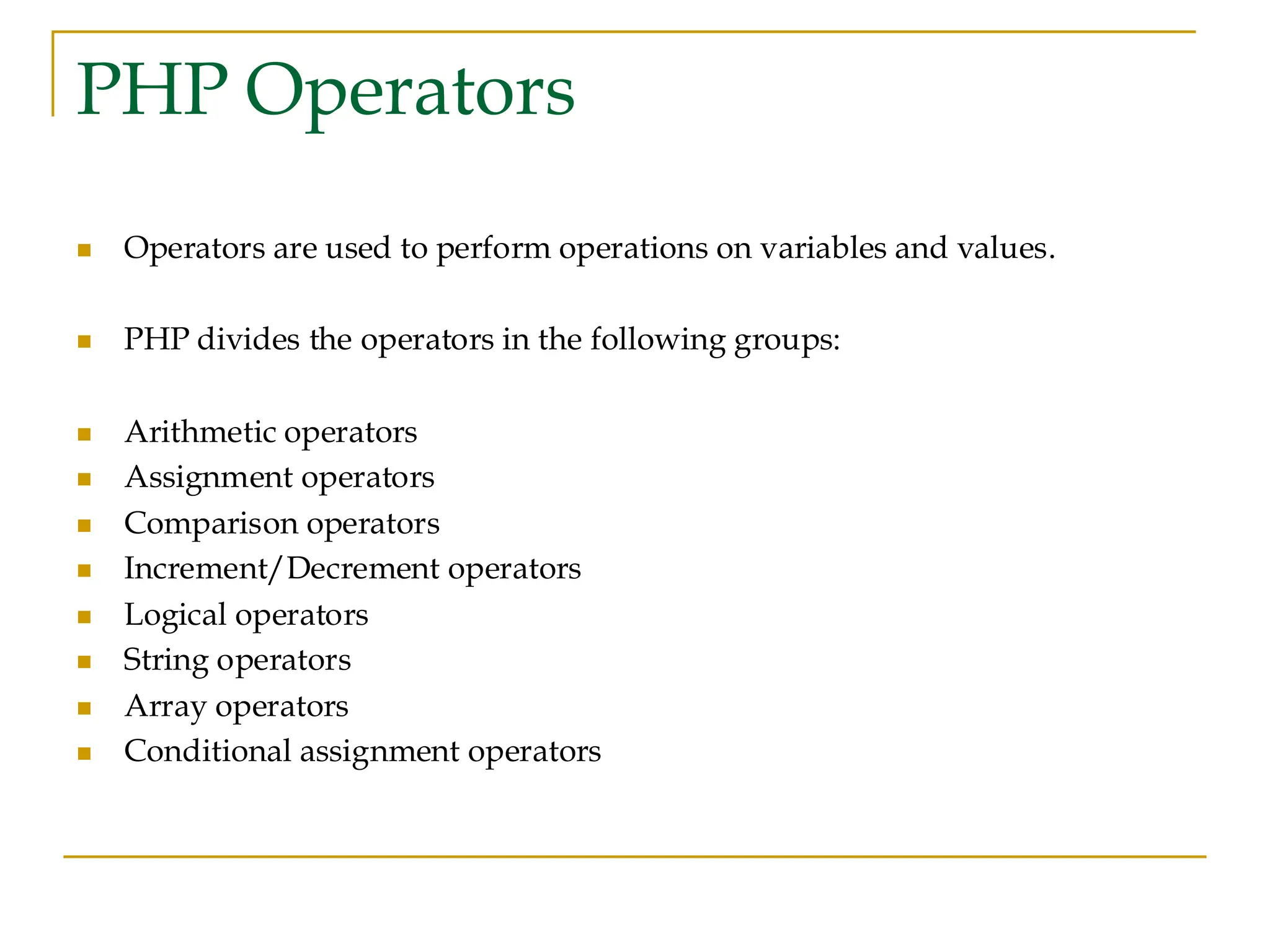 PHP Operators ◼ Operators are used to perform operations on variables and values. ◼ PHP divides the operators in the following groups: ◼ Arithmetic operators ◼ Assignment operators ◼ Comparison operators ◼ Increment/Decrement operators ◼ Logical operators ◼ String operators ◼ Array operators ◼ Conditional assignment operators 