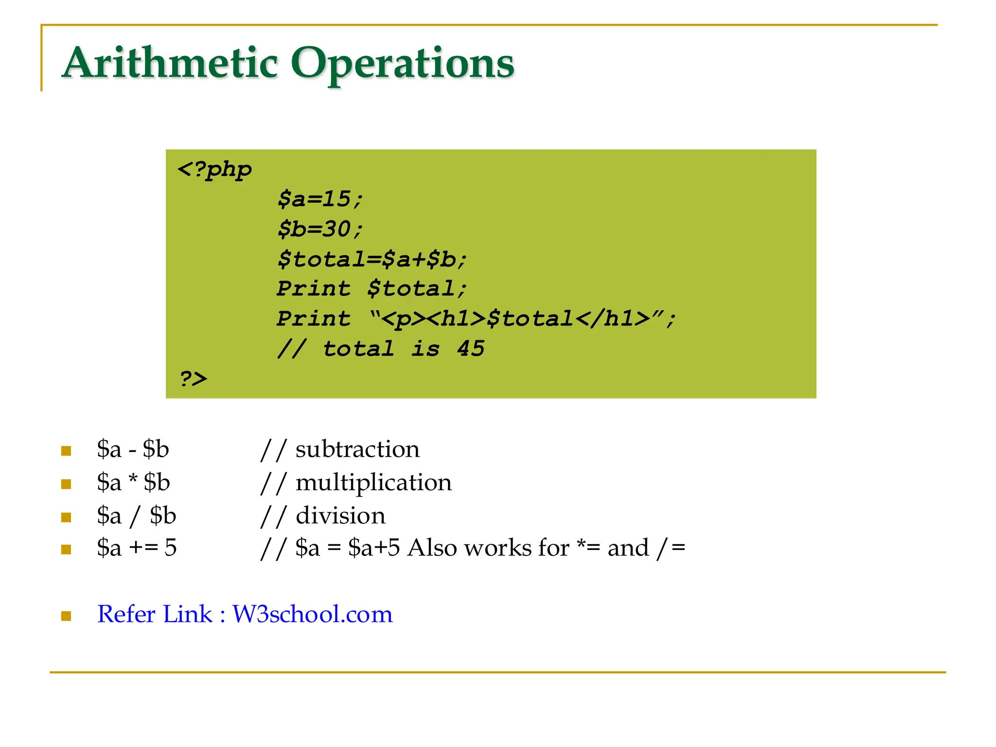 Arithmetic Operations ◼ $a - $b // subtraction ◼ $a * $b // multiplication ◼ $a / $b // division ◼ $a += 5 // $a = $a+5 Also works for *= and /= ◼ Refer Link : W3school.com <?php $a=15; $b=30; $total=$a+$b; Print $total; Print “<p><h1>$total</h1>”; // total is 45 ?> 