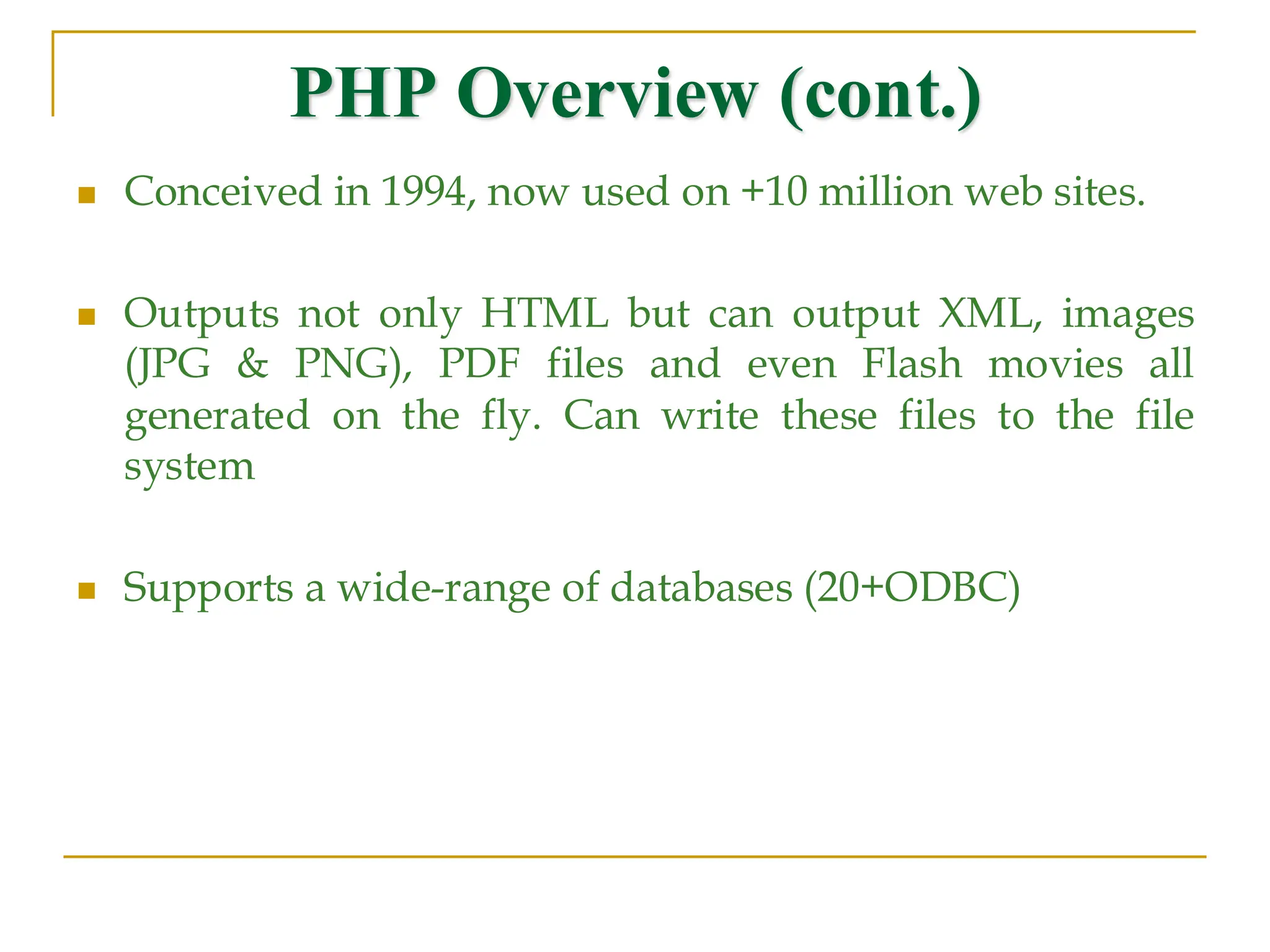 PHP Overview (cont.) ◼ Conceived in 1994, now used on +10 million web sites. ◼ Outputs not only HTML but can output XML, images (JPG & PNG), PDF files and even Flash movies all generated on the fly. Can write these files to the file system ◼ Supports a wide-range of databases (20+ODBC) 