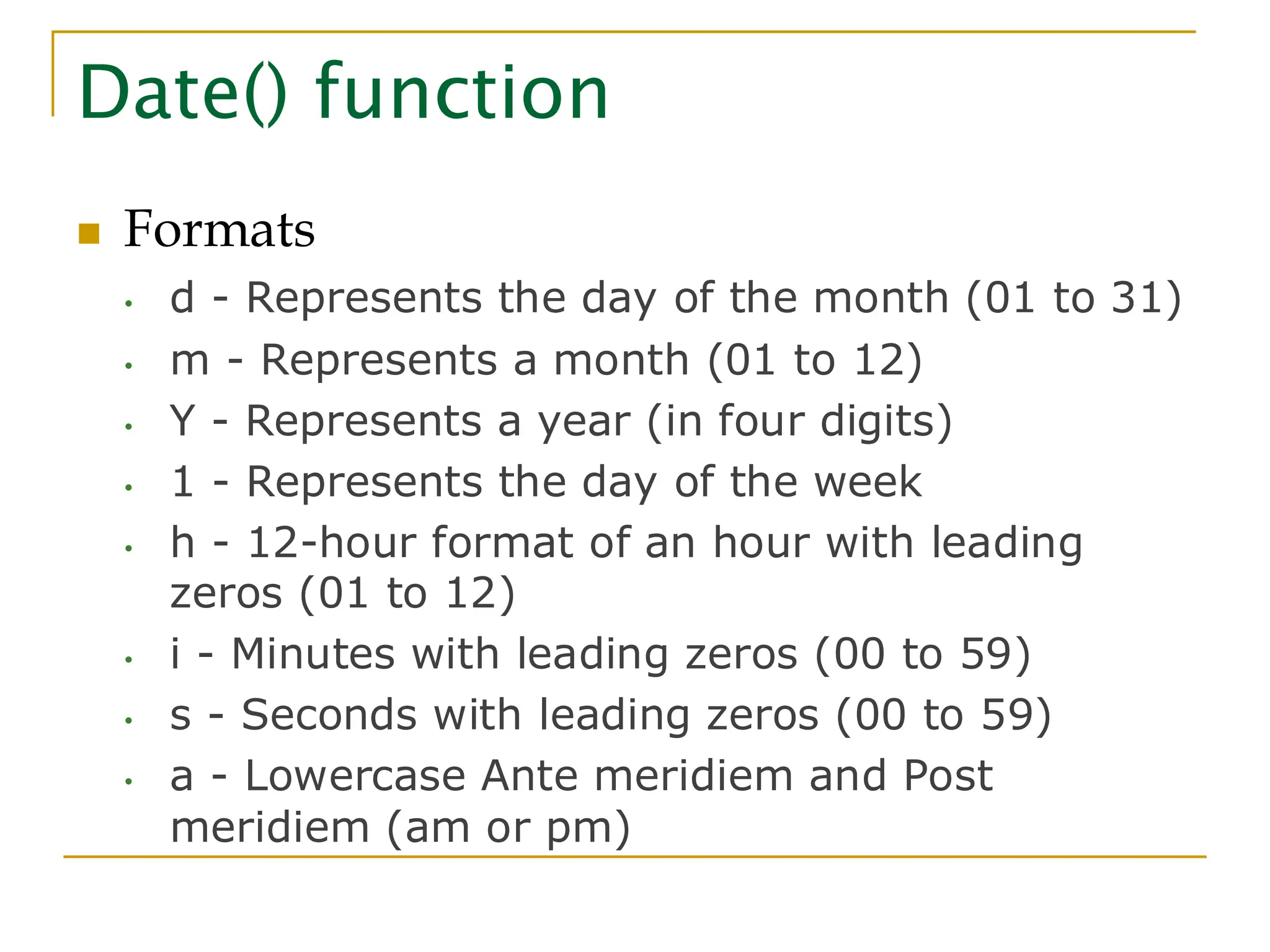 Date() function ◼ Formats • d - Represents the day of the month (01 to 31) • m - Represents a month (01 to 12) • Y - Represents a year (in four digits) • 1 - Represents the day of the week • h - 12-hour format of an hour with leading zeros (01 to 12) • i - Minutes with leading zeros (00 to 59) • s - Seconds with leading zeros (00 to 59) • a - Lowercase Ante meridiem and Post meridiem (am or pm) 