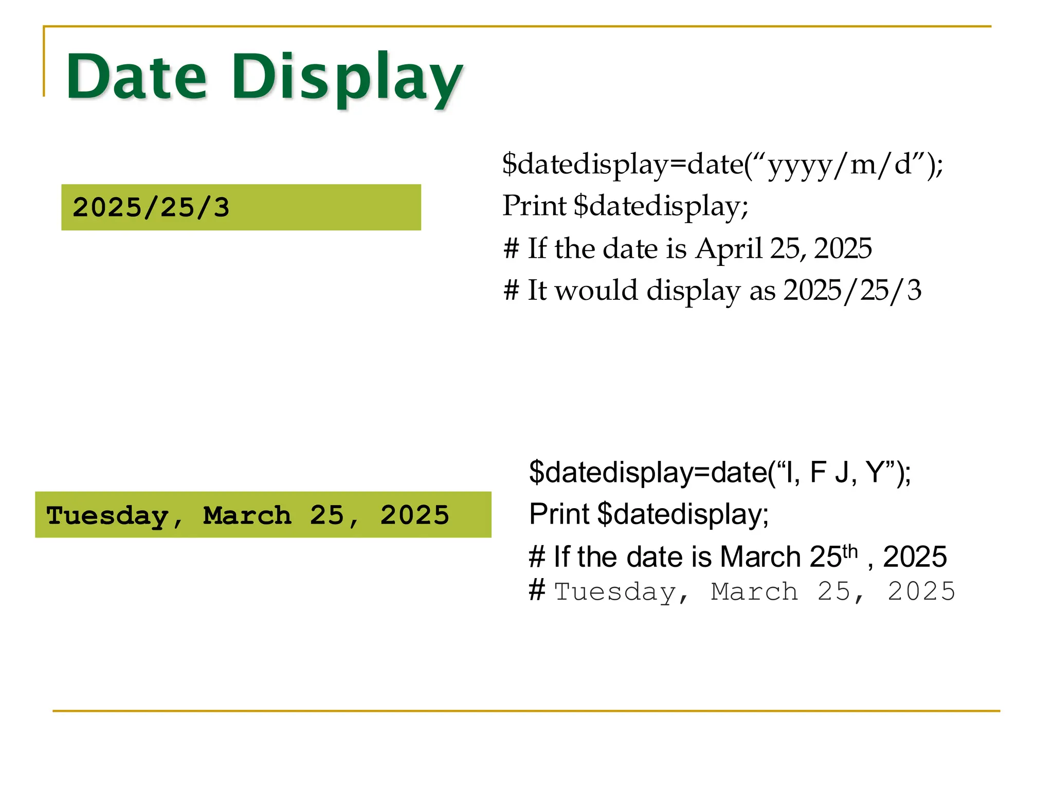Date Display $datedisplay=date(“yyyy/m/d”); Print $datedisplay; # If the date is April 25, 2025 # It would display as 2025/25/3 2025/25/3 $datedisplay=date(“l, F J, Y”); Print $datedisplay; # If the date is March 25th , 2025 # Tuesday, March 25, 2025 Tuesday, March 25, 2025 