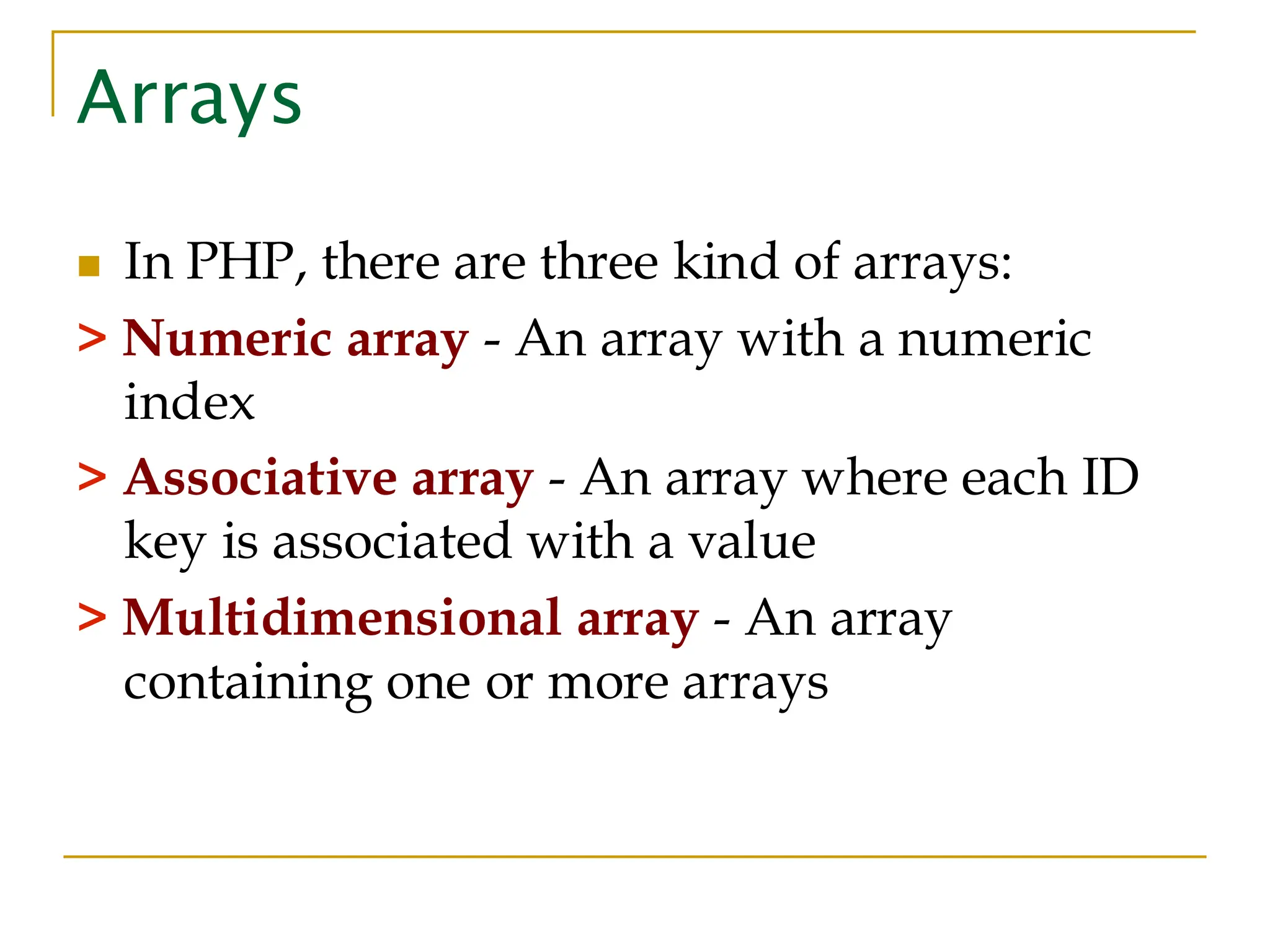 Arrays ◼ In PHP, there are three kind of arrays: > Numeric array - An array with a numeric index > Associative array - An array where each ID key is associated with a value > Multidimensional array - An array containing one or more arrays 