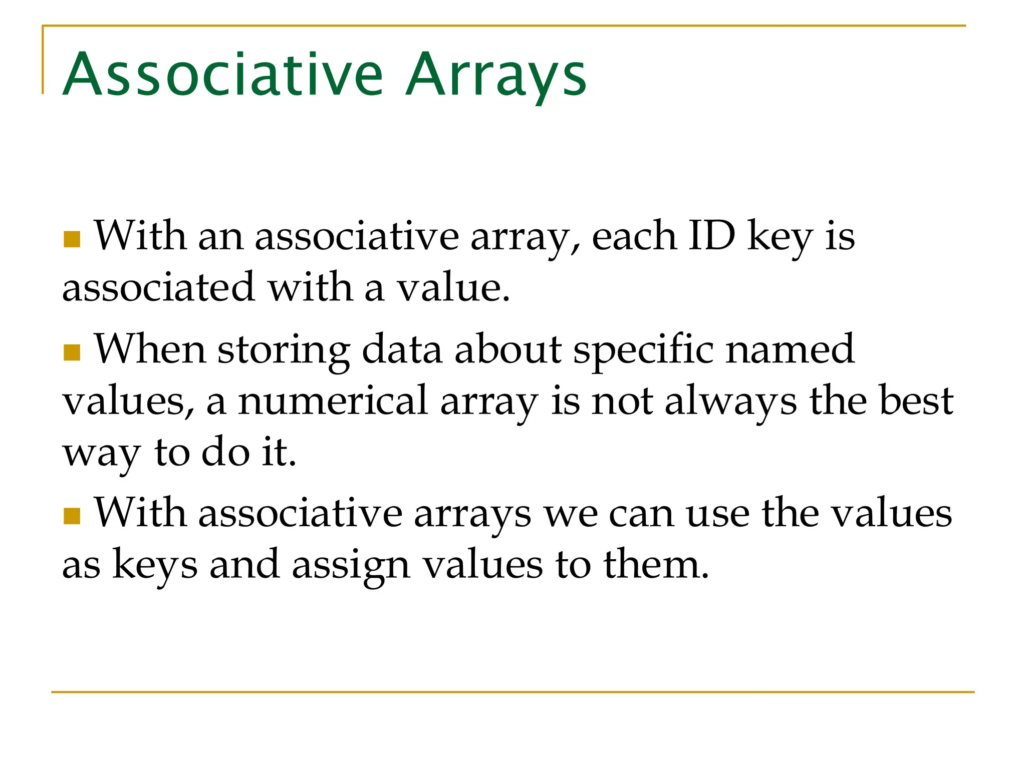 Associative Arrays ◼ With an associative array, each ID key is associated with a value. ◼ When storing data about specific named values, a numerical array is not always the best way to do it. ◼ With associative arrays we can use the values as keys and assign values to them. 