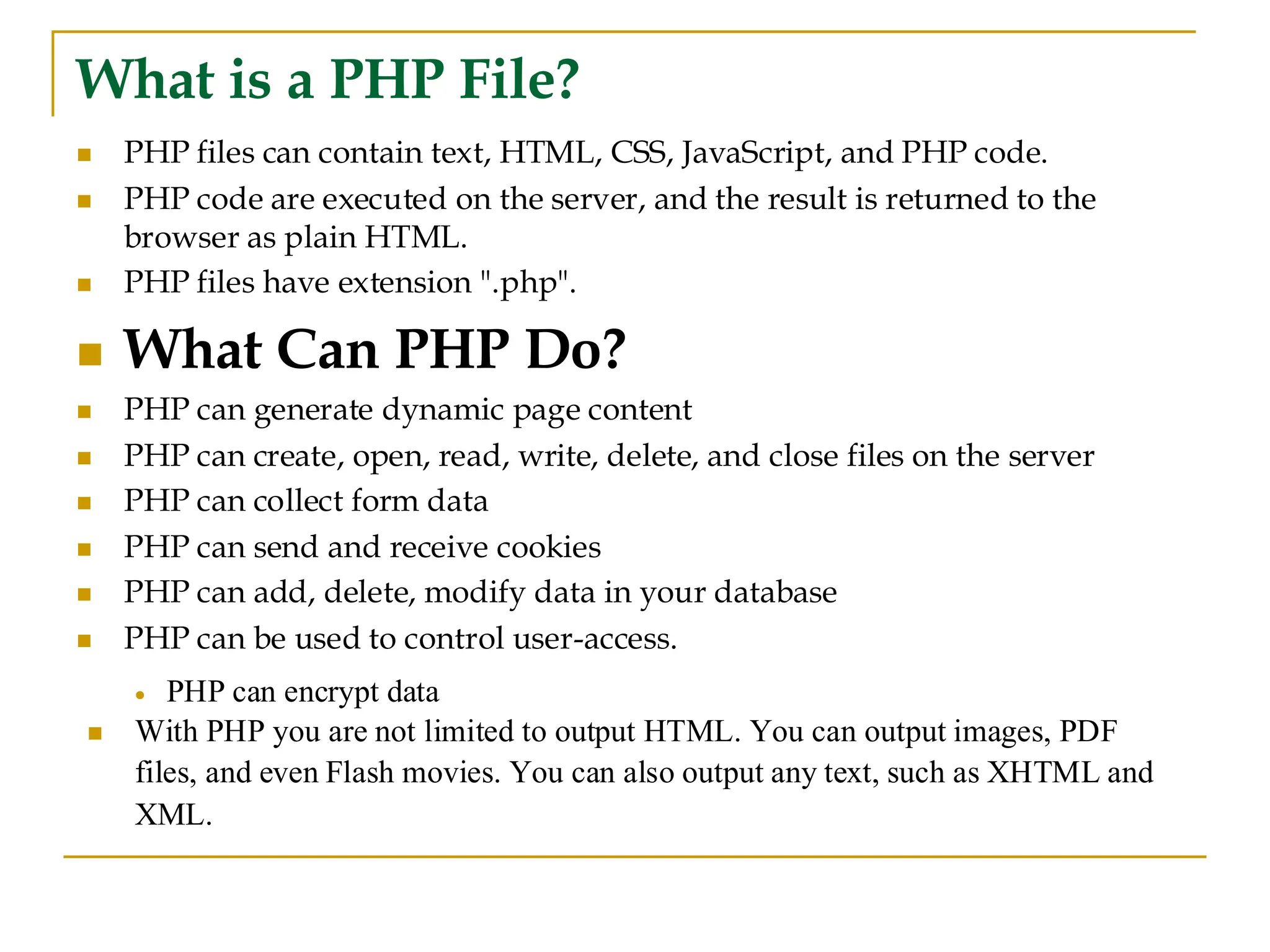 What is a PHP File? ◼ PHP files can contain text, HTML, CSS, JavaScript, and PHP code. ◼ PHP code are executed on the server, and the result is returned to the browser as plain HTML. ◼ PHP files have extension ".php". ◼ What Can PHP Do? ◼ PHP can generate dynamic page content ◼ PHP can create, open, read, write, delete, and close files on the server ◼ PHP can collect form data ◼ PHP can send and receive cookies ◼ PHP can add, delete, modify data in your database ◼ PHP can be used to control user-access. • PHP can encrypt data ◼ With PHP you are not limited to output HTML. You can output images, PDF files, and even Flash movies. You can also output any text, such as XHTML and XML. 
