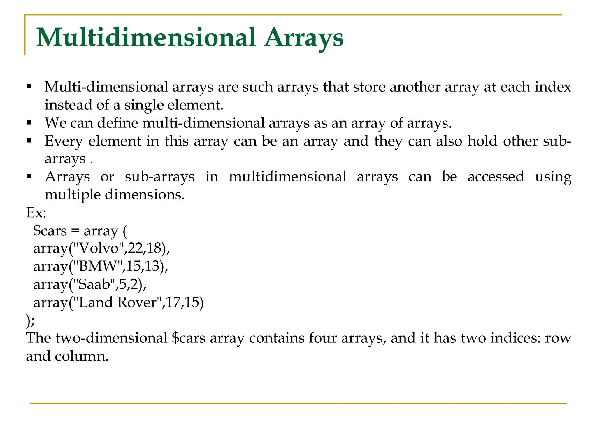 Multidimensional Arrays ▪ Multi-dimensional arrays are such arrays that store another array at each index instead of a single element. ▪ We can define multi-dimensional arrays as an array of arrays. ▪ Every element in this array can be an array and they can also hold other sub- arrays . ▪ Arrays or sub-arrays in multidimensional arrays can be accessed using multiple dimensions. Ex: $cars = array ( array("Volvo",22,18), array("BMW",15,13), array("Saab",5,2), array("Land Rover",17,15) ); The two-dimensional $cars array contains four arrays, and it has two indices: row and column. 