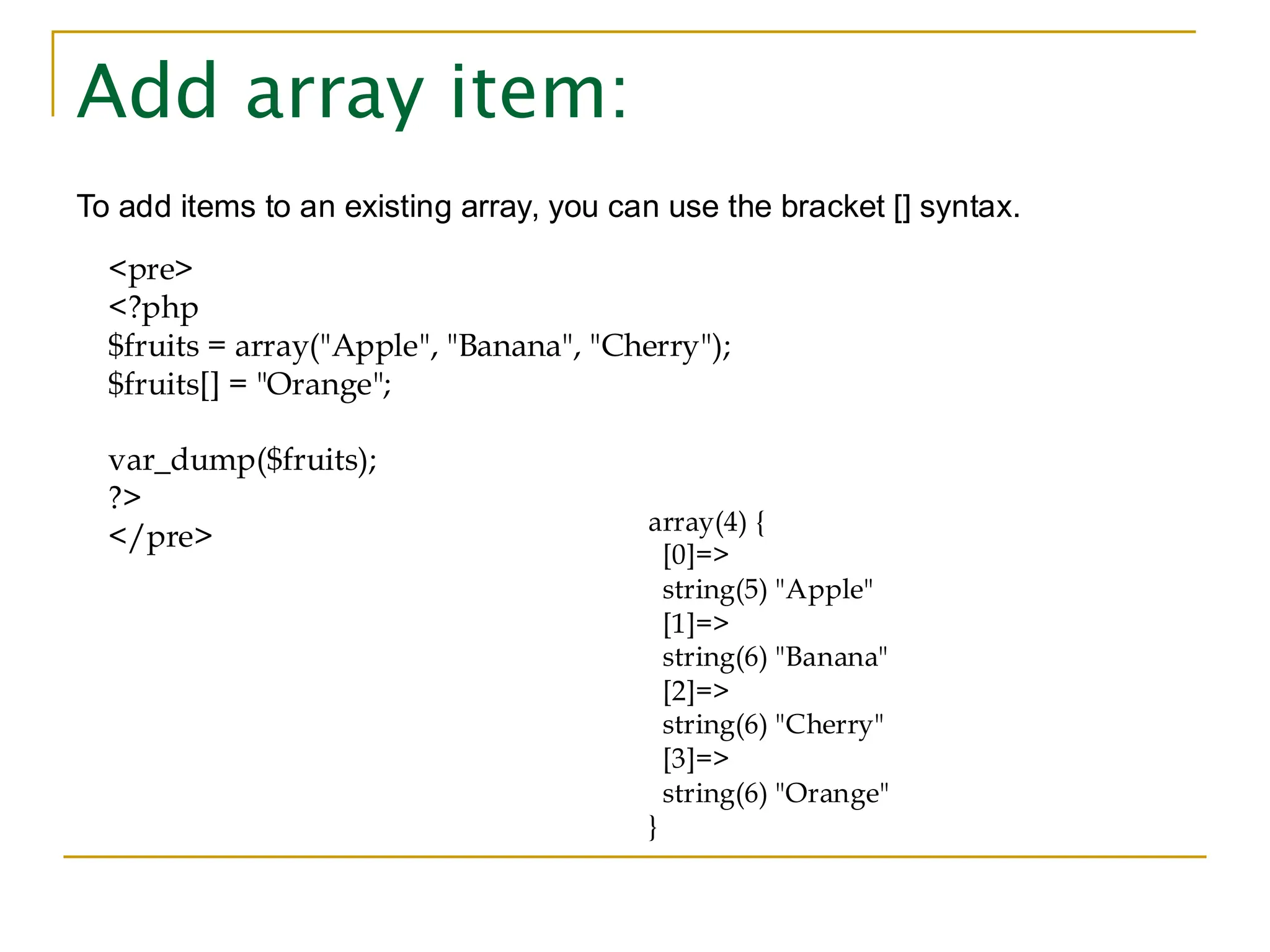 Add array item: To add items to an existing array, you can use the bracket [] syntax. <pre> <?php $fruits = array("Apple", "Banana", "Cherry"); $fruits[] = "Orange"; var_dump($fruits); ?> </pre> array(4) { [0]=> string(5) "Apple" [1]=> string(6) "Banana" [2]=> string(6) "Cherry" [3]=> string(6) "Orange" } 