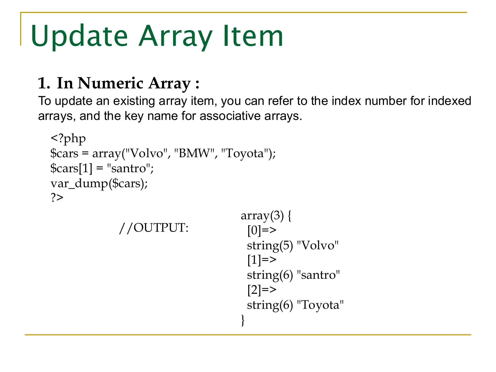 Update Array Item 1. In Numeric Array : To update an existing array item, you can refer to the index number for indexed arrays, and the key name for associative arrays. <?php $cars = array("Volvo", "BMW", "Toyota"); $cars[1] = "santro"; var_dump($cars); ?> //OUTPUT: array(3) { [0]=> string(5) "Volvo" [1]=> string(6) "santro" [2]=> string(6) "Toyota" } 