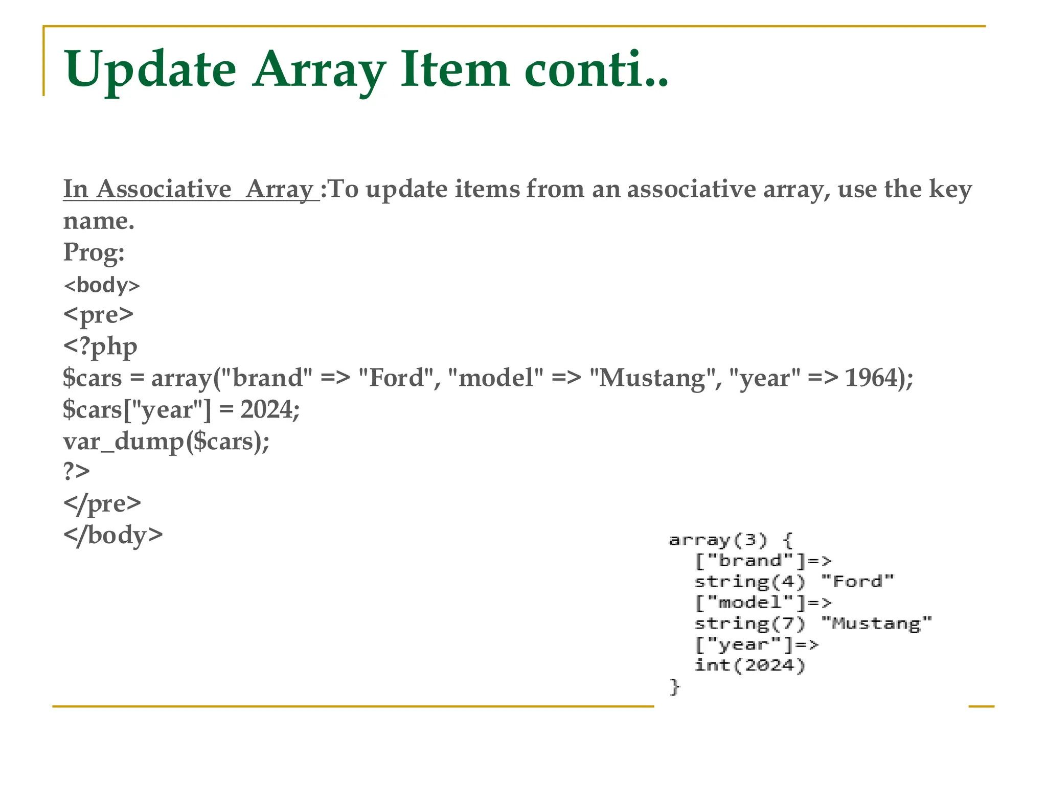 Update Array Item conti.. In Associative Array :To update items from an associative array, use the key name. Prog: <body> <pre> <?php $cars = array("brand" => "Ford", "model" => "Mustang", "year" => 1964); $cars["year"] = 2024; var_dump($cars); ?> </pre> </body> 