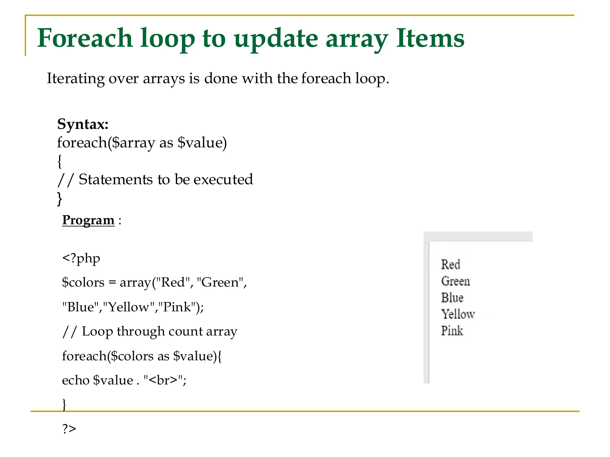 Foreach loop to update array Items Iterating over arrays is done with the foreach loop. Syntax: foreach($array as $value) { // Statements to be executed } Program : <?php $colors = array("Red", "Green", "Blue","Yellow","Pink"); // Loop through count array foreach($colors as $value){ echo $value . "<br>"; } ?> 